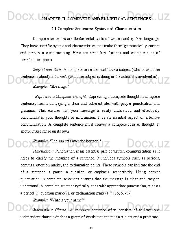 14CHAPTER   II.   COMPLETE   AND   ELLIPTICAL   SENTENCES
2.1 Complete   Sentences:   Syntax   and   Characteristics
Complete   sentences   are   fundamental   units   of   written   and   spoken   language.
They have specific syntax and characteristics that make them grammatically correct
and   convey   a   clear   meaning.   Here   are   some   key   features   and   characteristics   of
complete sentences:
Subject and Verb:  A complete sentence must have a subject (who or what the
sentence is about) and a verb (what the subject is   doing or the action it's involved in).
Example:  "She   sings."
“Expresses a Complete Thought:   Expressing a complete thought in complete
sentences   means   conveying   a   clear   and   coherent   idea   with   proper   punctuation   and
grammar.   This   ensures   that   your   message   is   easily   understood   and   effectively
communicates   your   thoughts   or   information.   It   is   an   essential   aspect   of   effective
communication.   A   complete   sentence   must   convey   a   complete   idea   or   thought.   It
should make sense on its own.
Example:   "The   sun   sets   over   the   horizon."
Punctuation:   Punctuation is an essential  part  of  written communication as  it
helps   to   clarify   the   meaning   of   a   sentence.   It   includes   symbols   such   as   periods,
commas,   question marks,   and exclamation points.   These   symbols   can indicate   the   end
of   a   sentence,   a   pause,   a   question,   or   emphasis,   respectively.   Using   correct
punctuation   in   complete   sentences   ensures   that   the   message   is   clear   and   easy   to
understand. A   complete sentence typically   ends with appropriate punctuation, such as
a period (.), question mark (?), or exclamation mark (!).” [15; 51-59]
Example:   "What   is   your   name?"
Independent   Clause:   A   complete   sentence   often   consists   of   at   least   one
independent clause, which is a group of   words that contains a subject and a predicate 