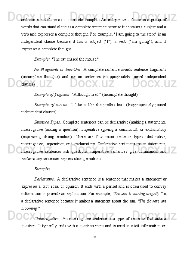 15and   can   stand   alone   as   a   complete   thought.   An   independent   clause   is   a   group   of
words that can stand alone as a complete sentence because it contains a subject and a
verb and expresses a complete thought. For example, "I am going to the store" is an
independent   clause   because   it   has   a   subject   ("I"),   a   verb   ("am   going"),   and   it
expresses a complete thought.
Example:   "The   cat   chased   the   mouse."
No  Fragments   or  Run-Ons:   A  complete  sentence  avoids   sentence   fragments
(incomplete   thoughts)   and   run-on   sentences   (inappropriately   joined   independent
clauses).
Example   of   fragment:   "Although   tired."   (Incomplete   thought)
Example   of   run-on:   "I   like   coffee   she   prefers   tea."   (Inappropriately   joined
independent clauses)
Sentence Types:  Complete sentences can be declarative (making a statement),
interrogative   (asking   a   question),   imperative   (giving   a   command),   or   exclamatory
(expressing   strong   emotion).   There   are   four   main   sentence   types:   declarative,
interrogative,   imperative,   and   exclamatory.   Declarative   sentences   make   statements,
interrogative   sentences   ask   questions,   imperative   sentences   give   commands,   and
exclamatory sentences express strong emotions.
Examples:
Declarative:   A   declarative   sentence   is   a   sentence   that   makes   a   statement   or
expresses  a fact, idea, or  opinion. It ends with a period and is often used to convey
information or provide an explanation. For example,  "The sun is shining brightly."  is
a declarative sentence because it makes a statement  about the sun.   "The flowers  are
blooming."
“Interrogative:   An   interrogative   sentence   is   a   type   of   sentence   that   asks   a
question.   It   typically   ends   with   a   question   mark   and   is   used   to   elicit   information   or 