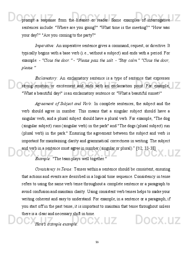 16prompt   a   response   from   the   listener   or   reader.   Some   examples   of   interrogative
sentences  include: "Where are you going?" "What  time is the meeting?" "How was
your day?" "Are you coming to the party?"
Imperative:  An imperative   sentence   gives a   command, request, or directive. It
typically begins with a base verb (i.e., without a subject) and ends with a period. For
example:   - "Close the door." - "Please pass the salt. - "Stay calm." "Close the door,
please."
Exclamatory:   An   exclamatory   sentence   is   a   type   of   sentence   that   expresses
strong   emotion   or   excitement   and   ends   with   an   exclamation   point.   For   example,
"What a beautiful day!" is an exclamatory   sentence or   "What a beautiful sunset!"
Agreement   of   Subject   and   Verb:   In   complete   sentences,   the   subject   and   the
verb   should   agree   in   number.   This   means   that   a   singular   subject   should   have   a
singular verb, and a plural subject should have a plural verb. For example, "The dog
(singular subject) runs (singular verb) in the park" and "The dogs (plural subject) run
(plural   verb)   in   the   park."   Ensuring   the   agreement   between   the   subject   and   verb   is
important for maintaining clarity   and grammatical correctness in writing. The subject
and verb in a sentence must agree in number (singular or plural).” [12; 33-38]
Example:   "The   team   plays   well   together."
Consistency   in Tense:  Tenses   within a   sentence   should be   consistent, ensuring
that actions and events are described in a logical time sequence. Consistency   in tense
refers to using the same verb tense throughout a complete sentence or a paragraph to
avoid confusion and maintain clarity.   Using   consistent   verb   tenses   helps   to   make your
writing   coherent and easy   to   understand. For example, in a   sentence   or a   paragraph, if
you start off in the past tense, it is important to maintain that tense throughout unless
there is a clear and necessary shift in time.
Here's   a   simple   example: 