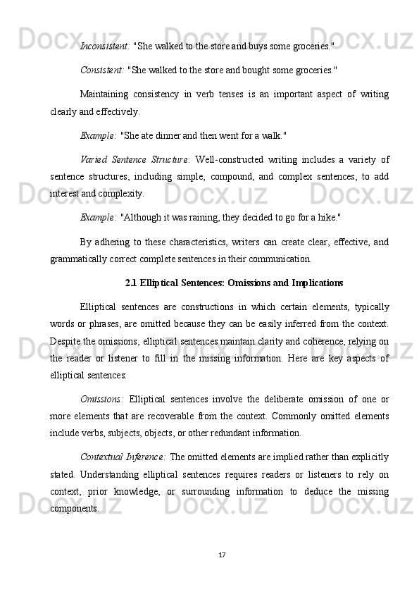 17Inconsistent:   "She   walked   to   the   store   and   buys   some   groceries."
Consistent:   "She   walked   to   the   store   and   bought   some   groceries."
Maintaining   consistency   in   verb   tenses   is   an   important   aspect   of   writing
clearly and effectively.
Example:   "She   ate   dinner   and   then   went   for   a   walk."
Varied   Sentence   Structure :   Well-constructed   writing   includes   a   variety   of
sentence   structures,   including   simple,   compound,   and   complex   sentences,   to   add
interest and complexity.
Example:   "Although   it   was   raining,   they   decided   to   go   for   a   hike."
By   adhering   to   these   characteristics,   writers   can   create   clear,   effective,   and
grammatically correct complete sentences in their communication.
2.1 Elliptical   Sentences:   Omissions   and   Implications
Elliptical   sentences   are   constructions   in   which   certain   elements,   typically
words  or  phrases,  are omitted because  they can  be easily  inferred  from  the context.
Despite the omissions, elliptical sentences maintain clarity and coherence, relying on
the   reader   or   listener   to   fill   in   the   missing   information.   Here   are   key   aspects   of
elliptical sentences:
Omissions:   Elliptical   sentences   involve   the   deliberate   omission   of   one   or
more   elements   that   are   recoverable   from   the   context.   Commonly   omitted   elements
include verbs, subjects, objects, or other redundant information.
Contextual Inference:  The omitted elements are implied rather than explicitly
stated.   Understanding   elliptical   sentences   requires   readers   or   listeners   to   rely   on
context,   prior   knowledge,   or   surrounding   information   to   deduce   the   missing
components. 