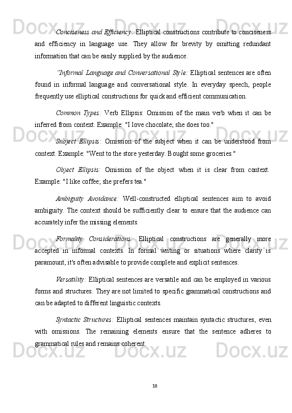 18Conciseness and Efficiency:   Elliptical constructions contribute to conciseness
and   efficiency   in   language   use.   They   allow   for   brevity   by   omitting   redundant
information that can be easily supplied by the audience.
“Informal Language and Conversational Style:   Elliptical sentences are often
found   in   informal   language   and   conversational   style.   In   everyday   speech,   people
frequently use elliptical constructions for quick and efficient communication.
Common   Types:   Verb   Ellipsis:   Omission   of   the   main   verb   when   it   can   be
inferred from context. Example: "I   love chocolate; she does too."
Subject   Ellipsis:   Omission   of   the   subject   when   it   can   be   understood   from
context. Example: "Went to the store yesterday. Bought some groceries."
Object  Ellipsis:	  Omission	  of	  the	  object	  when	  it	  is	  clear	  from	  context.
Example:   "I   like   coffee;   she   prefers   tea."
Ambiguity   Avoidance:   Well-constructed   elliptical   sentences   aim   to   avoid
ambiguity.   The   context   should   be   sufficiently   clear   to   ensure   that   the   audience   can
accurately infer the missing elements.
Formality   Considerations:   Elliptical   constructions   are   generally   more
accepted   in   informal   contexts.   In   formal   writing   or   situations   where   clarity   is
paramount, it's often advisable to provide complete and explicit sentences.
Versatility:   Elliptical sentences are versatile and can be employed in various
forms and structures. They are not limited to specific grammatical constructions and
can be adapted to different linguistic contexts.
Syntactic   Structures:   Elliptical   sentences   maintain   syntactic   structures,   even
with   omissions.   The   remaining   elements   ensure   that   the   sentence   adheres   to
grammatical rules and remains coherent.