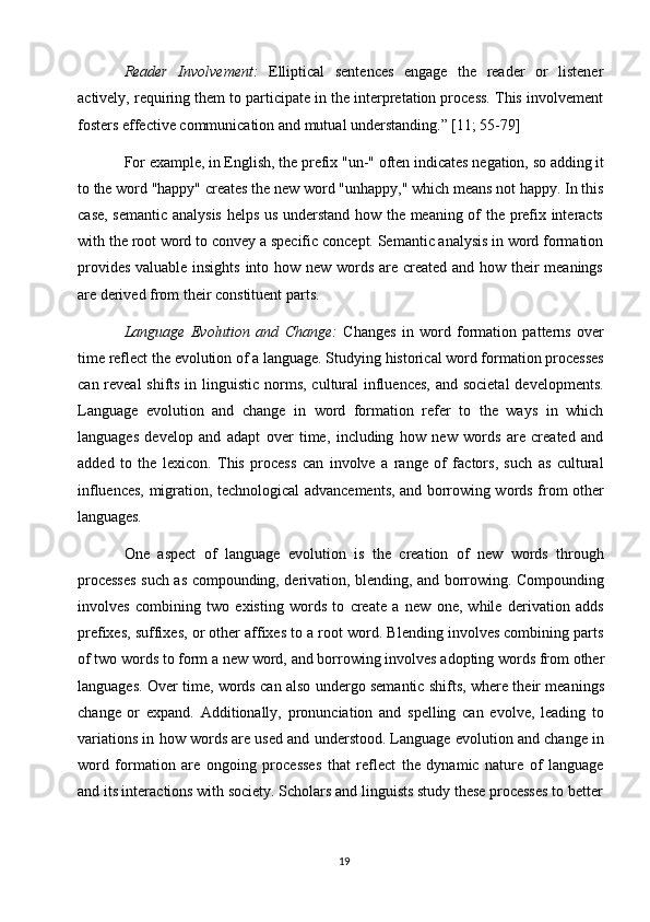 19Reader   Involvement:   Elliptical   sentences   engage   the   reader   or   listener
actively, requiring them to participate in the interpretation process. This involvement
fosters effective communication and mutual understanding.” [11; 55-79]
For   example,   in English,   the   prefix "un-"   often indicates   negation,   so   adding   it
to   the   word "happy" creates   the   new   word "unhappy,"   which means   not happy. In this
case, semantic analysis helps us understand how the meaning of the prefix interacts
with the   root word   to convey   a specific concept. Semantic analysis in word formation
provides valuable insights  into how new words are created and how their  meanings
are derived from their constituent parts.
Language   Evolution   and   Change:   Changes   in   word   formation   patterns   over
time   reflect   the   evolution of   a   language. Studying   historical   word formation processes
can reveal  shifts in linguistic norms, cultural  influences,  and societal  developments.
Language   evolution   and   change   in   word   formation   refer   to   the   ways   in   which
languages   develop   and   adapt   over   time,   including   how   new   words   are   created   and
added   to   the   lexicon.   This   process   can   involve   a   range   of   factors,   such   as   cultural
influences, migration, technological advancements, and borrowing words from other
languages.
One   aspect   of   language   evolution   is   the   creation   of   new   words   through
processes such as compounding, derivation, blending, and borrowing. Compounding
involves   combining   two   existing   words   to   create   a   new   one,   while   derivation   adds
prefixes, suffixes, or other affixes to a root word. Blending involves combining parts
of   two   words   to form   a   new   word, and borrowing   involves adopting   words   from   other
languages. Over time, words can also undergo semantic shifts, where their meanings
change   or   expand.   Additionally,   pronunciation   and   spelling   can   evolve,   leading   to
variations in how words are used and understood. Language evolution and change in
word   formation   are   ongoing   processes   that   reflect   the   dynamic   nature   of   language
and its interactions   with society. Scholars   and linguists   study   these   processes to   better 