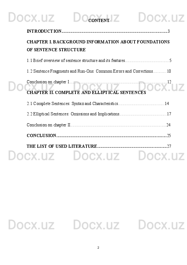 2CONTENT
INTRODUCTION ................................................................................................ 3
CHAPTER I. BACKGROUND INFORMATION ABOUT FOUNDATIONS 
OF SENTENCE STRUCTURE
1.1 Brief   overview   of   sentence   structure   and   its   features ........................................ 5
1.2 Sentence   Fragments   and   Run-Ons:   Common   Errors   and   Corrections ............ 10
Conclusion   on   chapter   I ......................................................................................... 12
CHAPTER   II.   COMPLETE   AND   ELLIPTICAL   SENTENCES
2.1 Complete   Sentences:   Syntax   and   Characteristics .......................................... 14
2.2 Elliptical   Sentences:   Omissions   and   Implications ........................................... 17
Conclusion   on   chapter   II ....................................................................................... 24
CONCLUSION .................................................................................................... 25
THE   LIST   OF   USED   LITERATURE. .............................................................. 27 