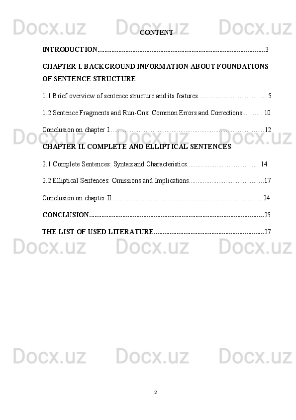 2CONTENT
INTRODUCTION ................................................................................................ 3
CHAPTER I. BACKGROUND INFORMATION ABOUT FOUNDATIONS 
OF SENTENCE STRUCTURE
1.1 Brief   overview   of   sentence   structure   and   its   features ........................................ 5
1.2 Sentence   Fragments   and   Run-Ons:   Common   Errors   and   Corrections ............ 10
Conclusion   on   chapter   I ......................................................................................... 12
CHAPTER   II.   COMPLETE   AND   ELLIPTICAL   SENTENCES
2.1 Complete   Sentences:   Syntax   and   Characteristics .......................................... 14
2.2 Elliptical   Sentences:   Omissions   and   Implications ........................................... 17
Conclusion   on   chapter   II ....................................................................................... 24
CONCLUSION .................................................................................................... 25
THE   LIST   OF   USED   LITERATURE. .............................................................. 27