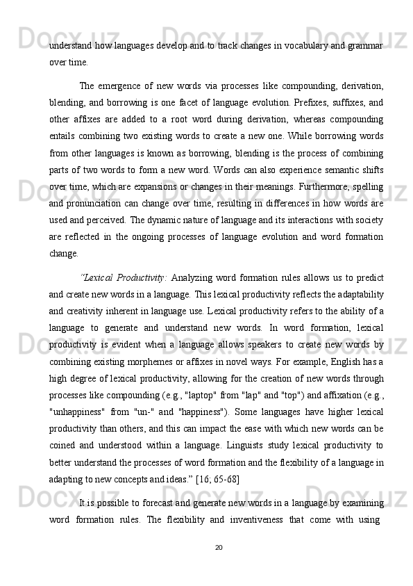 20understand how languages develop and to track changes in vocabulary and grammar
over time.
The   emergence   of   new   words   via   processes   like   compounding,   derivation,
blending,   and   borrowing   is   one   facet   of   language   evolution.   Prefixes,   suffixes,   and
other   affixes   are   added   to   a   root   word   during   derivation,   whereas   compounding
entails   combining   two   existing   words   to   create   a   new   one.   While   borrowing   words
from   other   languages  is   known  as   borrowing,  blending  is  the  process  of   combining
parts of  two words to form  a new word. Words can also experience semantic shifts
over time, which are expansions or changes in their meanings. Furthermore, spelling
and   pronunciation   can   change   over   time,   resulting   in   differences   in   how   words   are
used and perceived. The dynamic nature of language and its interactions with society
are   reflected   in   the   ongoing   processes   of   language   evolution   and   word   formation
change.
“Lexical   Productivity:   Analyzing   word   formation   rules   allows   us   to   predict
and create new words   in a   language. This   lexical productivity   reflects the   adaptability
and creativity inherent in language use. Lexical productivity refers to the ability of a
language   to   generate   and   understand   new   words.   In   word   formation,   lexical
productivity   is   evident   when   a   language   allows   speakers   to   create   new   words   by
combining existing morphemes or affixes in novel ways. For example, English has a
high degree  of  lexical  productivity, allowing for  the creation of  new words through
processes like compounding (e.g., "laptop" from "lap"   and "top") and affixation (e.g.,
"unhappiness"   from   "un-"   and   "happiness").   Some   languages   have   higher   lexical
productivity than others, and this can impact the ease with which new words can be
coined   and   understood   within   a   language.   Linguists   study   lexical   productivity   to
better understand the processes of word formation and the flexibility   of a language in
adapting to new concepts and ideas.” [16; 65-68]
It is possible to forecast and generate new words in a language by examining
word  formation	  rules.   The   flexibility   and	  inventiveness	  that	  come   with   using 