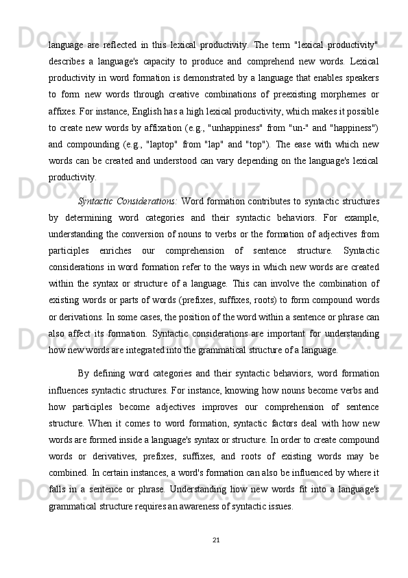 21language   are   reflected   in   this   lexical   productivity.   The   term   "lexical   productivity"
describes   a   language's   capacity   to   produce   and   comprehend   new   words.   Lexical
productivity in word formation is demonstrated by a language that enables speakers
to   form   new   words   through   creative   combinations   of   preexisting   morphemes   or
affixes. For instance,   English has a   high lexical productivity, which makes it possible
to create new words by affixation (e.g., "unhappiness"  from "un-" and "happiness")
and   compounding   (e.g.,   "laptop"   from   "lap"   and   "top").   The   ease   with   which   new
words   can   be   created   and   understood   can   vary   depending   on   the   language's   lexical
productivity.
Syntactic Considerations:   Word formation contributes to syntactic structures
by   determining   word   categories   and   their   syntactic   behaviors.   For   example,
understanding  the  conversion  of  nouns  to verbs  or  the  formation of   adjectives  from
participles   enriches   our   comprehension   of   sentence   structure.   Syntactic
considerations in word formation refer  to the ways in which new words are created
within   the   syntax   or   structure   of   a   language.   This   can   involve   the   combination   of
existing words or parts of words (prefixes, suffixes, roots) to form compound words
or   derivations. In some   cases, the   position of   the   word within a   sentence   or   phrase   can
also   affect   its   formation.   Syntactic   considerations   are   important   for   understanding
how new words are integrated into the grammatical structure of a language.
By   defining   word   categories   and   their   syntactic   behaviors,   word   formation
influences syntactic structures. For instance, knowing how nouns become verbs and
how   participles   become   adjectives   improves   our   comprehension   of   sentence
structure.   When   it   comes   to   word   formation,   syntactic   factors   deal   with   how   new
words   are   formed inside   a   language's syntax   or   structure. In order   to   create   compound
words   or   derivatives,   prefixes,   suffixes,   and   roots   of   existing   words   may   be
combined. In certain instances, a word's formation can also be influenced by   where it
falls   in   a   sentence   or   phrase.   Understanding   how   new   words   fit   into   a   language's
grammatical structure requires an awareness of syntactic issues. 