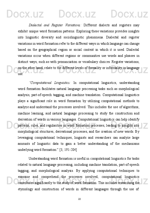 22Dialectal   and   Register   Variations:   Different   dialects   and   registers   may
exhibit unique word formation patterns. Exploring these variations provides insights
into   linguistic   diversity   and   sociolinguistic   phenomena.   Dialectal   and   register
variations   in word formation refer   to   the   different   ways   in which   language   can change
based   on   the   geographical   region   or   social   context   in   which   it   is   used.   Dialectal
variations   occur   when   different   regions   or   communities   use   words   and   phrases   in
distinct ways, such as with pronunciation or vocabulary choices. Register variations,
on the other   hand, relate   to   the   different levels of   formality   or informality   in language
use.
“Computational   Linguistics:   In   computational   linguistics,   understanding
word   formation   facilitates   natural   language   processing   tasks   such   as   morphological
analysis,   part-of-speech   tagging,   and   machine   translation.   Computational   linguistics
plays   a   significant   role   in   word   formation   by   utilizing   computational   methods   to
analyze and understand the processes  involved. This includes the use of algorithms,
machine   learning,   and   natural   language   processing   to   study   the   construction   and
derivation of   words in various languages. Computational linguistics can help identify
patterns, rules, and regularities in word formation processes, leading to insights into
morphological structures, derivational processes, and the creation of new words. By
leveraging   computational   techniques,   linguists   and   researchers   can   analyze   large
amounts   of   linguistic   data   to   gain   a   better   understanding   of   the   mechanisms
underlying word formation.” [3; 191-204]
Understanding word formation is useful in computational linguistics for tasks
related to natural language processing, including machine translation, part-of-speech
tagging,   and   morphological   analysis.   By   applying   computational   techniques   to
examine   and   comprehend   the   processes   involved,   computational   linguistics
contributes   significantly   to   the   study   of   word formation. This   includes   researching   the
etymology   and   construction   of   words   in   different   languages   through   the   use   of 