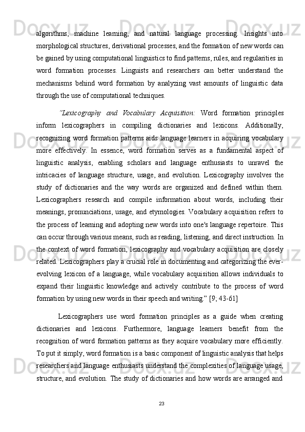 23algorithms,   machine   learning,   and   natural   language   processing.   Insights   into
morphological structures,   derivational processes, and the   formation of   new words   can
be   gained by   using   computational linguistics   to   find patterns, rules, and regularities   in
word   formation   processes.   Linguists   and   researchers   can   better   understand   the
mechanisms   behind   word   formation   by   analyzing   vast   amounts   of   linguistic   data
through the use of computational techniques.
“Lexicography   and   Vocabulary   Acquisition:   Word   formation   principles
inform   lexicographers   in   compiling   dictionaries   and   lexicons.   Additionally,
recognizing word formation  patterns  aids  language  learners  in  acquiring  vocabulary
more   effectively.   In   essence,   word   formation   serves   as   a   fundamental   aspect   of
linguistic   analysis,   enabling   scholars   and   language   enthusiasts   to   unravel   the
intricacies   of   language   structure,   usage,   and   evolution.   Lexicography   involves   the
study   of   dictionaries   and   the   way   words   are   organized   and   defined   within   them.
Lexicographers   research   and   compile   information   about   words,   including   their
meanings,   pronunciations,   usage,   and   etymologies.   Vocabulary   acquisition   refers   to
the process of learning and adopting new words into one's language repertoire. This
can occur through various means, such as reading,   listening, and   direct instruction. In
the   context   of   word   formation,   lexicography   and   vocabulary   acquisition   are   closely
related. Lexicographers play a crucial role in documenting and categorizing the ever-
evolving   lexicon   of   a   language,   while   vocabulary   acquisition   allows   individuals   to
expand   their   linguistic   knowledge   and   actively   contribute   to   the   process   of   word
formation by using new words in their speech and writing.” [9; 43-61]
Lexicographers   use   word   formation   principles   as   a   guide   when   creating
dictionaries   and   lexicons.   Furthermore,   language   learners   benefit   from   the
recognition of  word formation patterns as  they acquire vocabulary more efficiently.
To   put   it   simply, word formation is   a   basic   component   of   linguistic   analysis   that   helps
researchers and language enthusiasts understand the complexities of language usage,
structure,   and   evolution.   The   study   of   dictionaries   and   how   words   are   arranged   and 