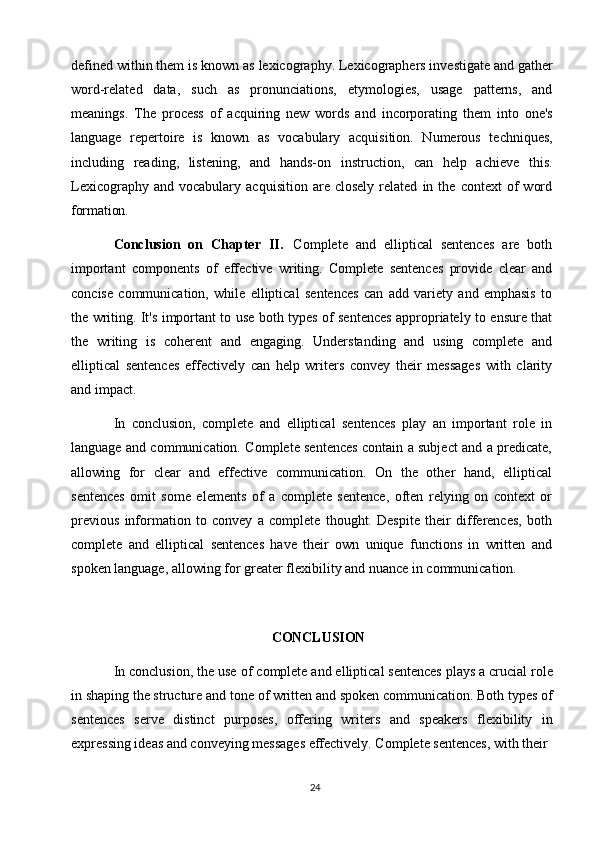 24defined within them   is known as   lexicography. Lexicographers investigate and gather
word-related   data,   such   as   pronunciations,   etymologies,   usage   patterns,   and
meanings.   The   process   of   acquiring   new   words   and   incorporating   them   into   one's
language   repertoire   is   known   as   vocabulary   acquisition.   Numerous   techniques,
including   reading,   listening,   and   hands-on   instruction,   can   help   achieve   this.
Lexicography   and  vocabulary   acquisition   are  closely   related   in  the   context   of   word
formation.
Conclusion   on   Chapter   II.   Complete   and   elliptical   sentences   are   both
important   components   of   effective   writing.   Complete   sentences   provide   clear   and
concise   communication,   while   elliptical   sentences   can   add   variety   and   emphasis   to
the writing. It's important to use both types of sentences appropriately to ensure that
the   writing   is   coherent   and   engaging.   Understanding   and   using   complete   and
elliptical   sentences   effectively   can   help   writers   convey   their   messages   with   clarity
and impact.
In   conclusion,   complete   and   elliptical   sentences   play   an   important   role   in
language and communication. Complete sentences contain a subject and a predicate,
allowing   for   clear   and   effective   communication.   On   the   other   hand,   elliptical
sentences   omit   some   elements   of   a   complete   sentence,   often   relying   on   context   or
previous   information   to   convey   a   complete   thought.   Despite   their   differences,   both
complete   and   elliptical   sentences   have   their   own   unique   functions   in   written   and
spoken language, allowing for greater flexibility   and nuance in communication.
CONCLUSION
In conclusion, the use of   complete and elliptical sentences plays a crucial role
in shaping   the   structure   and tone   of   written and spoken communication. Both types of
sentences   serve   distinct   purposes,   offering   writers   and   speakers   flexibility   in
expressing ideas and conveying messages effectively. Complete sentences, with their