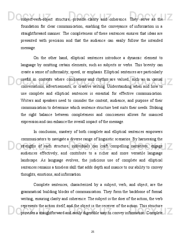 25subject-verb-object   structure,   provide   clarity   and   coherence.   They   serve   as   the
foundation   for   clear   communication,   enabling   the   conveyance   of   information   in   a
straightforward  manner.  The  completeness   of  these  sentences   ensures   that   ideas  are
presented   with   precision   and   that   the   audience   can   easily   follow   the   intended
message.
On   the   other   hand,   elliptical   sentences   introduce   a   dynamic   element   to
language   by   omitting   certain   elements,   such   as   subjects   or   verbs.   This   brevity   can
create a sense of informality, speed, or emphasis. Elliptical sentences are particularly
useful   in   contexts   where   conciseness   and   rhythm   are   valued,   such   as   in   casual
conversations,   advertisements,   or   creative   writing.   Understanding   when   and   how   to
use   complete   and   elliptical   sentences   is   essential   for   effective   communication.
Writers   and   speakers   need   to   consider   the   context,   audience,   and   purpose   of   their
communication to determine which sentence structure best suits   their needs. Striking
the   right   balance   between   completeness   and   conciseness   allows   for   nuanced
expression and can enhance the overall impact of the message.
In   conclusion,   mastery   of   both   complete   and   elliptical   sentences   empowers
communicators to navigate a diverse range of linguistic scenarios. By harnessing the
strengths   of   each   structure,   individuals   can   craft   compelling   narratives,   engage
audiences   effectively,   and   contribute   to   a   richer   and   more   versatile   language
landscape.   As   language   evolves,   the   judicious   use   of   complete   and   elliptical
sentences remains a timeless skill that adds   depth and nuance to   our ability   to convey
thoughts, emotions, and information.
Complete   sentences,   characterized   by   a   subject,   verb,   and   object,   are   the
grammatical   building  blocks   of   communication.   They  form   the  backbone   of   formal
writing, ensuring clarity   and coherence. The subject is   the   doer of   the action, the   verb
represents the action itself, and the object is the receiver of the action. This structure
provides   a   straightforward and easily   digestible   way   to   convey   information. Complete 