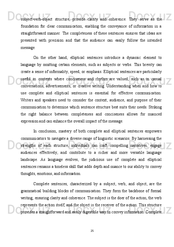 25subject-verb-object   structure,   provide   clarity   and   coherence.   They   serve   as   the
foundation   for   clear   communication,   enabling   the   conveyance   of   information   in   a
straightforward  manner.  The  completeness   of  these  sentences   ensures   that   ideas  are
presented   with   precision   and   that   the   audience   can   easily   follow   the   intended
message.
On   the   other   hand,   elliptical   sentences   introduce   a   dynamic   element   to
language   by   omitting   certain   elements,   such   as   subjects   or   verbs.   This   brevity   can
create a sense of informality, speed, or emphasis. Elliptical sentences are particularly
useful   in   contexts   where   conciseness   and   rhythm   are   valued,   such   as   in   casual
conversations,   advertisements,   or   creative   writing.   Understanding   when   and   how   to
use   complete   and   elliptical   sentences   is   essential   for   effective   communication.
Writers   and   speakers   need   to   consider   the   context,   audience,   and   purpose   of   their
communication to determine which sentence structure best suits   their needs. Striking
the   right   balance   between   completeness   and   conciseness   allows   for   nuanced
expression and can enhance the overall impact of the message.
In   conclusion,   mastery   of   both   complete   and   elliptical   sentences   empowers
communicators to navigate a diverse range of linguistic scenarios. By harnessing the
strengths   of   each   structure,   individuals   can   craft   compelling   narratives,   engage
audiences   effectively,   and   contribute   to   a   richer   and   more   versatile   language
landscape.   As   language   evolves,   the   judicious   use   of   complete   and   elliptical
sentences remains a timeless skill that adds   depth and nuance to   our ability   to convey
thoughts, emotions, and information.
Complete   sentences,   characterized   by   a   subject,   verb,   and   object,   are   the
grammatical   building  blocks   of   communication.   They  form   the  backbone   of   formal
writing, ensuring clarity   and coherence. The subject is   the   doer of   the action, the   verb
represents the action itself, and the object is the receiver of the action. This structure
provides   a   straightforward and easily   digestible   way   to   convey   information. Complete