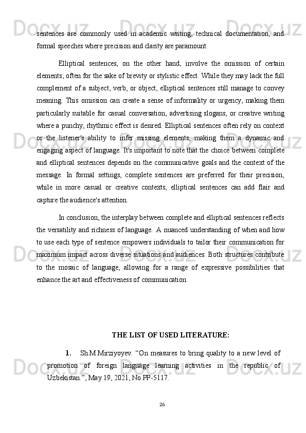 26sentences   are   commonly   used   in   academic   writing,   technical   documentation,   and
formal speeches where precision and clarity are paramount.
Elliptical   sentences,   on   the   other   hand,   involve   the   omission   of   certain
elements, often for the sake of   brevity   or stylistic effect. While they may   lack the full
complement of a subject, verb, or object, elliptical sentences still manage to convey
meaning.  This   omission   can   create   a  sense   of   informality   or   urgency,   making   them
particularly suitable for casual  conversation, advertising slogans,  or creative writing
where a punchy, rhythmic effect is desired. Elliptical sentences often rely on context
or   the   listener's   ability   to   infer   missing   elements,   making   them   a   dynamic   and
engaging aspect of language. It's important to note that the choice between complete
and elliptical   sentences  depends  on  the communicative  goals  and  the  context  of  the
message.   In   formal   settings,   complete   sentences   are   preferred   for   their   precision,
while   in   more   casual   or   creative   contexts,   elliptical   sentences   can   add   flair   and
capture the audience's attention.
In conclusion, the interplay between complete and elliptical sentences reflects
the versatility and richness of language.   A nuanced understanding of when and how
to use each type of sentence empowers individuals to tailor their communication for
maximum impact across diverse situations and audiences. Both structures contribute
to   the   mosaic   of   language,   allowing   for   a   range   of   expressive   possibilities   that
enhance the art and effectiveness of communication.
THE   LIST   OF USED   LITERATURE:
1. Sh.M.Mirziyoyev.   “On   measures   to   bring   quality   to   a   new   level   of
promotion   of   foreign   language   learning   activities   in   the   republic   of
Uzbekistan.”, May 19, 2021, No PP-5117. 