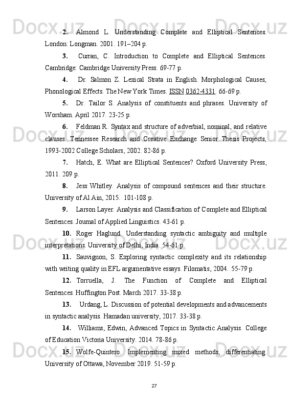 272. Almond   L.   Understanding   Complete   and   Elliptical   Sentences.
London: Longman. 2001. 191–204 p.
3. Curran,   C.   Introduction   to   Complete   and   Elliptical   Sentences.
Cambridge: Cambridge University Press. 69-77 p.
4. Dr.   Salmon   Z.   Lexical   Strata   in   English.   Morphological   Causes,
Phonological Effects. The New York Times.  ISSN   0362-4331 . 66-69 p.
5. Dr.   Tailor   S.   Analysis   of   constituents   and   phrases.   University   of
Worsham. April 2017. 23-25 p.
6. Feldman R. Syntax and structure of adverbial, nominal, and relative
clauses.   Tennessee   Research   and   Creative   Exchange   Senior   Thesis   Projects,
1993-2002 College Scholars, 2002. 82-86 p.
7. Hatch,   E.   What   are   Elliptical   Sentences?   Oxford   University   Press,
2011. 209 p.
8. Jess   Whitley.   Analysis   of   compound   sentences   and   their   structure.
University of Al Ain, 2015.   101-108 p.
9. Larson Layer. Analysis and Classification of   Complete and Elliptical
Sentences. Journal of Applied Linguistics. 43-61 p.
10. Roger   Haglund.   Understanding   syntactic   ambiguity   and   multiple
interpretations. University of Delhi, India. 54-61 p.
11. Sauvignon,   S.   Exploring   syntactic   complexity   and   its   relationship
with writing quality in EFL argumentative essays. Filomatis, 2004.   55-79 p.
12. Torruella,   J.   The   Function   of   Complete   and   Elliptical
Sentences. Huffington Post. March 2017. 33-38 p.
13. Urdang,   L. Discussion   of   potential   developments   and advancements
in syntactic analysis. Hamadan university, 2017. 33-38 p.
14. Williams,   Edwin,   Advanced   Topics   in   Syntactic   Analysis.   College
of Education Victoria University. 2014. 78-86 p.
15. Wolfe-Quintero.   Implementing   mixed   methods,   differentiating.
University of Ottawa, November 2019. 51-59 p. 