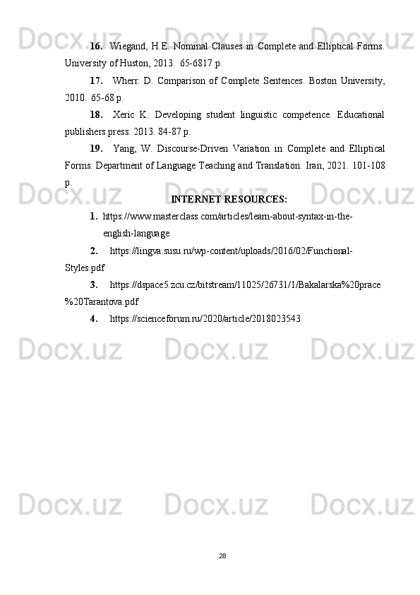 2816. Wiegand,   H.E.   Nominal   Clauses   in   Complete   and   Elliptical   Forms.
University of Huston, 2013.   65-6817 p.
17. Wherr.   D.   Comparison   of   Complete   Sentences.   Boston   University,
2010.   65-68 p.
18. Xeric   K.   Developing   student   linguistic   competence.   Educational
publishers press. 2013. 84-87 p.
19. Yang,   W.   Discourse-Driven   Variation   in   Complete   and   Elliptical
Forms. Department of Language Teaching and Translation. Iran, 2021. 101-108
p.
INTERNET   RESOURCES:
1. https:// www.masterclass.com/articles/learn-about-syntax-in-the-  
english-language
2. https://lingva.susu.ru/wp-content/uploads/2016/02/Functional- 
Styles.pdf
3. https://dspace5.zcu.cz/bitstream/11025/26731/1/Bakalarska%20prace
%20Tarantova.pdf
4. https://scienceforum.ru/2020/article/2018023543