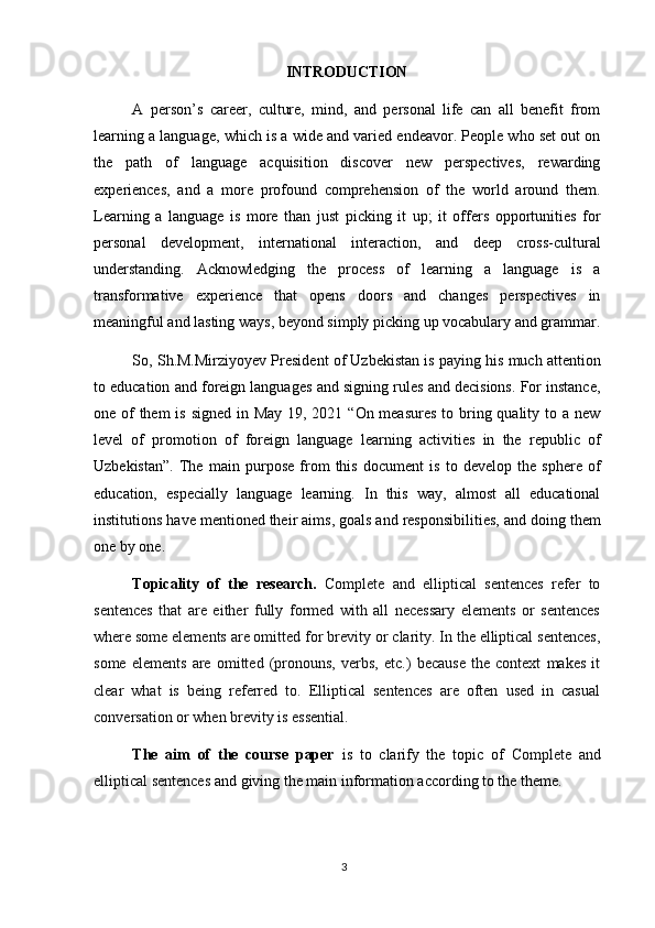 3INTRODUCTION
A   person’s   career,   culture,   mind,   and   personal   life   can   all   benefit   from
learning a language, which is a wide and varied endeavor. People who set out on
the   path   of   language   acquisition   discover   new   perspectives,   rewarding
experiences,   and   a   more   profound   comprehension   of   the   world   around   them.
Learning   a   language   is   more   than   just   picking   it   up;   it   offers   opportunities   for
personal   development,   international   interaction,   and   deep   cross-cultural
understanding.   Acknowledging   the   process   of   learning   a   language   is   a
transformative   experience   that   opens   doors   and   changes   perspectives   in
meaningful   and   lasting   ways, beyond simply   picking   up vocabulary   and grammar.
So, Sh.M.Mirziyoyev President of Uzbekistan is paying his much attention
to education and foreign languages and signing rules and decisions. For instance,
one of  them  is signed in May  19, 2021 “On measures  to bring quality to a new
level   of   promotion   of   foreign   language   learning   activities   in   the   republic   of
Uzbekistan”.   The   main   purpose   from   this   document   is   to   develop   the   sphere   of
education,   especially   language   learning.   In   this   way,   almost   all   educational
institutions   have mentioned their aims, goals and responsibilities, and   doing them
one by one.
Topicality   of   the   research.   Complete   and   elliptical   sentences   refer   to
sentences   that   are   either   fully   formed   with   all   necessary   elements   or   sentences
where some elements are omitted for brevity   or clarity. In the elliptical sentences,
some   elements   are   omitted   (pronouns,   verbs,   etc.)   because   the   context   makes   it
clear   what   is   being   referred   to.   Elliptical   sentences   are   often   used   in   casual
conversation or when brevity is essential.
The   aim   of   the   course   paper   is   to   clarify   the   topic   of   Complete   and
elliptical sentences  and giving the main information according to the theme. 