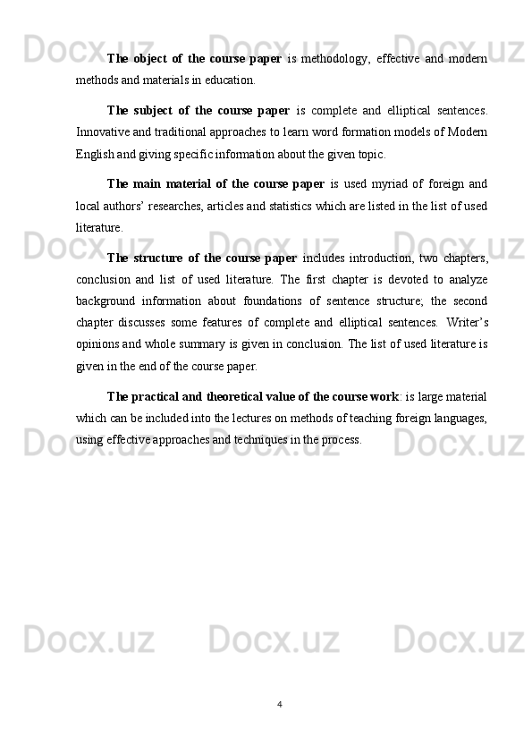 4The   object   of   the   course   paper   is   methodology,   effective   and   modern
methods and materials in education.
The   subject   of   the   course   paper   is   complete   and   elliptical   sentences .
Innovative and traditional approaches to learn word formation models of Modern
English and giving specific information about the given topic.
The   main   material   of   the   course   paper   is   used   myriad   of   foreign   and
local authors’ researches, articles and statistics which are listed in the list of used
literature.
The   structure   of   the   course   paper   includes   introduction,   two   chapters,
conclusion   and   list   of   used   literature.   The   first   chapter   is   devoted   to   analyze
background   information   about   foundations   of   sentence   structure;   the   second
chapter   discusses   some   features   of   complete   and   elliptical   sentences.   Writer’s
opinions and whole summary is given in conclusion. The list of used literature is
given in the end of the course paper.
The practical and theoretical value of the course work : is large material
which can be   included into   the   lectures   on methods   of   teaching   foreign languages,
using effective approaches and techniques in the process.