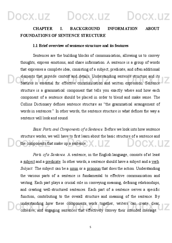5CHAPTER   I.   BACKGROUND   INFORMATION   ABOUT
FOUNDATIONS OF SENTENCE STRUCTURE
1.1 Brief   overview   of   sentence   structure   and   its   features
Sentences   are   the   building   blocks   of   communication,   allowing   us   to   convey
thoughts,   express   emotions,   and   share   information.   A   sentence   is   a   group   of   words
that expresses a complete idea, consisting of   a subject, predicate, and often additional
elements   that   provide   context   and   details.   Understanding   sentence   structure   and   its
features   is   essential   for   effective   communication   and   written   expression.   Sentence
structure   is   a   grammatical   component   that   tells   you   exactly   where   and   how   each
component   of   a   sentence   should   be   placed   in   order   to   blend   and   make   sense.   The
Collins   Dictionary   defines   sentence   structure   as   “the   grammatical   arrangement   of
words in sentences.” In other words, the sentence structure is what defines the way a
sentence will look and sound.
Basic   Parts   and   Components   of   a Sentence.  Before   we   look   into   how   sentence
structure works, we will   have to first learn about the basic structure of   a sentence and
the components that make up a sentence.
Parts   of a   Sentence.   A   sentence,   in   the   English language,   consists   of at   least
a   subject  and a   predicate . In other   words, a   sentence should have a   subject   and a  verb .
Subject.   The subject can be a   noun   or a   pronoun   that does the action. Understanding
the   various   parts   of   a   sentence   is   fundamental   to   effective   communication   and
writing. Each part plays a crucial role in conveying meaning, defining relationships,
and   creating   well-structured   sentences.   Each   part   of   a   sentence   serves   a   specific
function,   contributing   to   the   overall   structure   and   meaning   of   the   sentence.   By
understanding   how   these   components   work   together,   writers   can   create   clear,
cohesive,   and   engaging   sentences   that   effectively   convey   their   intended   message. 