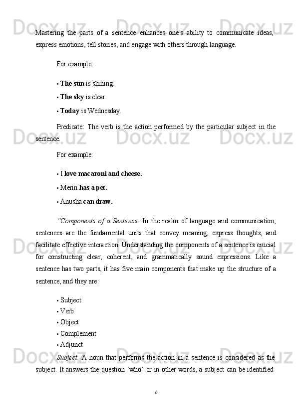 6Mastering   the   parts   of   a   sentence   enhances   one's   ability   to   communicate   ideas, 
express emotions, tell stories, and engage with others through language.
For  example:
 The   sun   is  shining.
 The   sky   is  clear.
 Today   is   Wednesday.
Predicate:   The   verb   is   the   action   performed   by   the   particular   subject   in   the
sentence.
For  example:
 I   love macaroni   and   cheese.
 Merin  has   a   pet.
 Anusha   can  draw.
“Components   of   a   Sentence .   In   the   realm   of   language   and   communication,
sentences   are   the   fundamental   units   that   convey   meaning,   express   thoughts,   and
facilitate effective interaction. Understanding the components of a sentence is crucial
for   constructing   clear,   coherent,   and   grammatically   sound   expressions.   Like   a
sentence has two parts, it has five main components that  make up the structure of a
sentence, and they are:
 Subject
 Verb
 Object
 Complement
 Adjunct
Subject.   A   noun   that   performs   the   action   in   a   sentence   is   considered   as   the 
subject.   It   answers   the   question   ‘who’   or   in   other   words,   a   subject   can   be   identified 