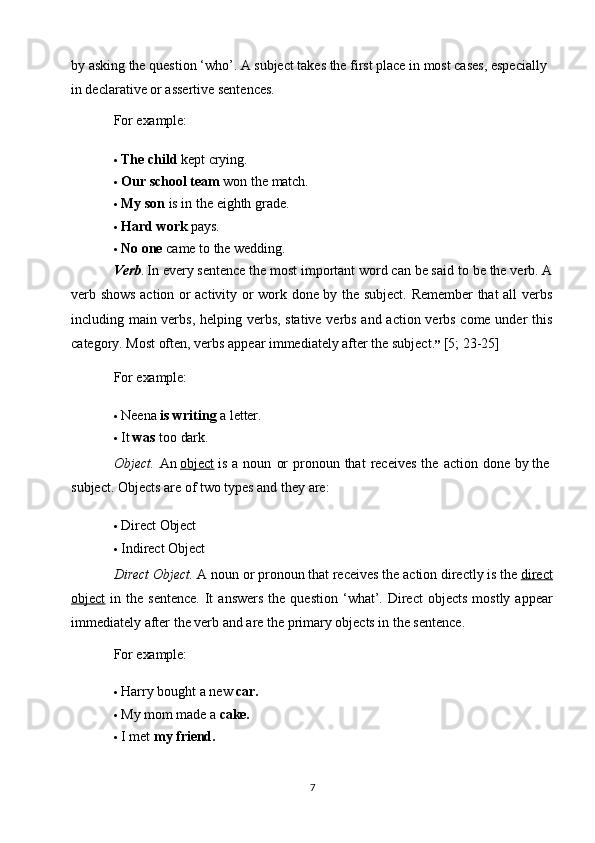 7by   asking the question ‘who’. A subject takes the first place in most cases, especially 
in declarative or assertive sentences.
For  example:
 The   child  kept   crying.
 Our   school   team   won   the  match.
 My   son   is   in   the   eighth   grade.
 Hard   work   pays.
 No   one   came   to   the   wedding.
Verb .  In every   sentence the   most important word can be said   to   be the verb. A
verb shows action or activity or work done by the subject. Remember that all verbs
including main verbs, helping verbs, stative verbs and action verbs come under this
category. Most often, verbs appear immediately after the subject. ”  [5; 23-25]
For  example:
 Neena   is   writing   a   letter.
 It   was   too   dark.
Object.   An  object  is   a   noun   or   pronoun   that   receives   the   action   done   by the 
subject. Objects are of two types and they are:
 Direct   Object
 Indirect   Object
Direct Object.  A   noun or   pronoun that receives   the   action directly   is   the  direct
object   in  the  sentence.   It  answers  the  question   ‘what’.  Direct  objects   mostly  appear
immediately   after the verb and are the primary objects in the sentence.
For  example:
 Harry   bought   a   new   car.
 My   mom   made   a  cake.
 I   met   my   friend. 