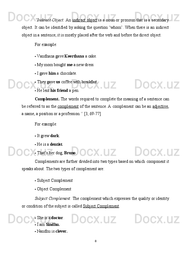 8“Indirect Object.   An   indirect object   is a noun or pronoun that is a secondary
object. It can be identified by asking the question ‘whom’. When there is an indirect
object in a sentence, it is mostly   placed after the verb and before the direct object.
For  example:
 Vandhana   gave   Keerthana   a   cake.
 My   mom   bought   me   a   new   dress.
 I   gave  him   a   chocolate.
 They   gave   us   coffee   with   breakfast.
 He   lent   his   friend   a   pen.
Complement.  The words required to complete the meaning of   a sentence can
be referred to as the   complement   of the sentence. A complement can be an  adjective ,
a name, a position or a profession .”  [3; 69-77]
For  example:
 It   grew   dark .
 He   is   a   dentist .
 That’s   her   dog,   Bruno .
Complements are further divided into two types based on which   component it
speaks about. The two types of complement are:
 Subject   Complement
 Object   Complement
Subject Complement.  The complement which expresses the quality   or identity
or condition of the subject is called  Subject Complement .
 She is   a   doctor .
 I   am   Sindhu.
 Nandhu   is   clever. 