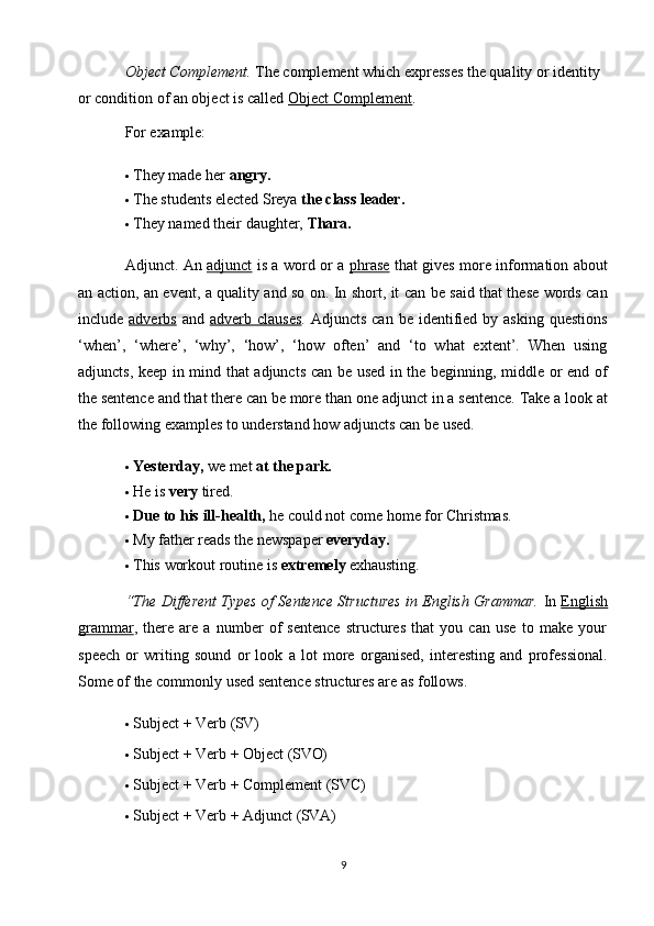 9Object Complement.  The complement which expresses the quality or identity 
or condition of an object is called  Object Complement .
For  example:
 They   made   her   angry.
 The   students   elected   Sreya   the   class   leader.
 They   named   their   daughter,   Thara.
Adjunct. An   adjunct   is a word or a   phrase   that gives more information about
an action, an event, a quality and so on. In short, it can be said that these words can
include   adverbs   and   adverb clauses . Adjuncts  can  be  identified  by asking   questions
‘when’,   ‘where’,   ‘why’,   ‘how’,   ‘how   often’   and   ‘to   what   extent’.   When   using
adjuncts, keep in mind that adjuncts can be used in the beginning, middle or end of
the sentence and that there can be more than one   adjunct   in a   sentence. Take a look at
the following examples to understand how adjuncts can be used.
 Yesterday,   we   met   at   the   park.
 He   is   very   tired.
 Due   to   his   ill-health,  he   could not   come   home   for   Christmas.
 My   father   reads   the   newspaper   everyday.
 This   workout   routine   is   extremely   exhausting.
“The Different Types of Sentence Structures in English Grammar.   In   English
grammar ,   there   are   a   number   of   sentence   structures   that   you   can   use   to   make   your
speech   or   writing   sound   or   look   a   lot   more   organised,   interesting   and   professional.
Some of the commonly used sentence structures are as follows.
 Subject   +   Verb   (SV)
 Subject   +   Verb   +   Object   (SVO)
 Subject   +   Verb   +   Complement   (SVC)
 Subject   +   Verb   +   Adjunct   (SVA) 