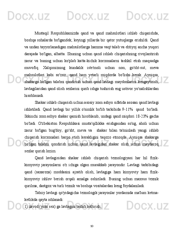 Mustaqil   Respublikamizda   qand   va   qand   mahsulotlari   ishlab   chiqarishda,
boshqa sohalarda bo'lgandek, keyingi yillarda bir qator yutuqlarga erishildi. Qand
va undan tayyorlanadigan mahsulotlarga hamma vaqt talab va ehtiyoj ancha yuqori
darajada   bo'lgan,   albatta.   Shuning   uchun   qand   ishlab   chiqarishning   rivojlantirish
zarur   va   buning   uchun   ko'plab   katta-kichik   korxonalarni   tashkil   etish   maqsadga
muvofiq.   Xalqimizning   kundalik   iste'moli   uchun   non,   go'sht-sut,   meva
mahsulotlari   kabi   so'zsiz,   qand   ham   yetarli   miqdorda   bo'lishi   kerak.   Ayniqsa,
shakarga bo'lgan  talabni  qondirish  uchun qand lavlagi  maydonlarini  kengaytirish,
lavlagilaridan qand olish sexlarini qurib ishga tushirish eng ustivor yo'nalishlardan
hisoblanadi. 
Shakar ishlab chiqarish uchun asosiy xom ashyo sifatida asosan qand lavlagi
ishlatiladi.   Qand   lavlagi   bir   yillik   o'simlik   bo'lib   tarkibida   9-11%     qand     bo'ladi.
Ikkinchi xom ashyo shakar qamish hisoblanib, undagi qand miqdori 18-23% gacha
bo'ladi.   O'zbekiston   Respublikasi   musta'qillikka   erishgandan   so'ng,   aholi   uchun
zarur   bo'lgan   bug'doy,   go'sht,   meva   va     shakar   bilan   ta'minlash   yangi   ishlab
chiqarish   korxonalari   barpo   etish   kerakligini   taqozo   etmoqda.   Ayniqsa   shakarga
bo'lgan   talabni   qondirish   uchun   qand   lavlagidan   shakar   olish   uchun   maydaroq
sexlar qurish lozim.
Qand   lavlagisidan   shakar   ishlab   chiqarish   texnologiyasi   har   hil   fizik-
kimyoviy   jarayonlarni   o'z   ichiga   olgan   murakkab   jarayondir.   Lavlagi   tarkibidagi
qand   (saxaroza)   moddasini   ajratib   olish,   lavlagiga   ham   kimyoviy   ham   fizik-
kimyoviy   ishlov   berish   orqali   amalga   oshiriladi.   Buning   uchun   maxsus   texnik
qurilma, dastgox va turli texnik va boshqa vositalardan keng foydalaniladi.
Tabiiy lavlagi qo'yidagicha texnologik jarayonlar yordamida ma'lum ketma-
ketlikda qayta ishlanadi:
1) zavod (yoki sex) ga lavlagini tashib keltirish;
10 