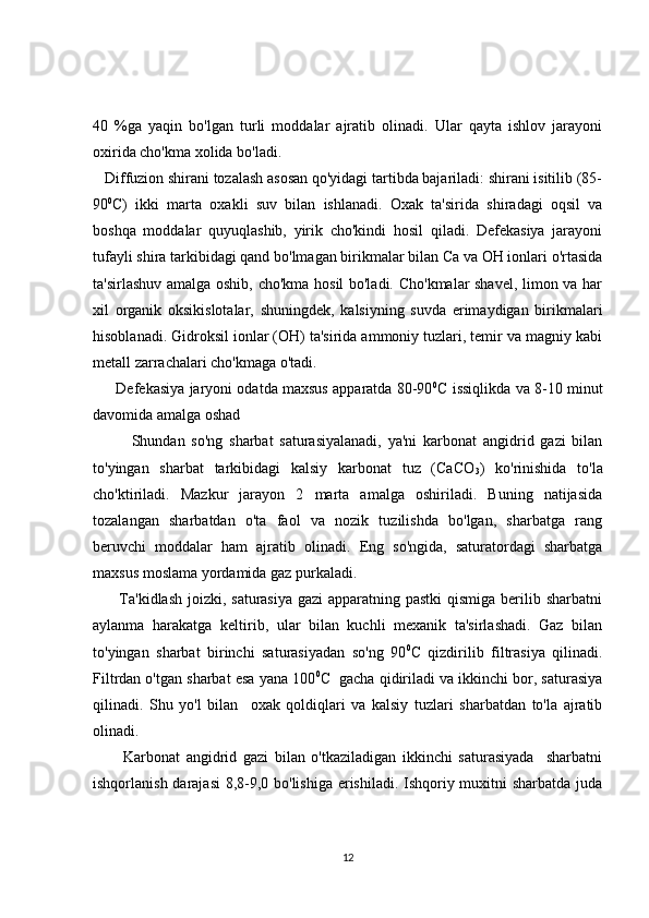 40   %ga   yaqin   bo'lgan   turli   moddalar   ajratib   olinadi.   Ular   qayta   ishlov   jarayoni
oxirida cho'kma xolida bo'ladi.
   Diffuzion shirani tozalash asosan qo'yidagi tartibda bajariladi: shirani isitilib (85-
90 0
C)   ikki   marta   oxakli   suv   bilan   ishlanadi.   Oxak   ta'sirida   shiradagi   oqsil   va
boshqa   moddalar   quyuqlashib,   yirik   cho'kindi   hosil   qiladi.   Defekasiya   jarayoni
tufayli shira tarkibidagi qand bo'lmagan birikmalar bilan Ca va OH ionlari o'rtasida
ta'sirlashuv amalga oshib, cho'kma hosil bo'ladi. Cho'kmalar shavel, limon va har
xil   organik   oksikislotalar,   shuningdek,   kalsiyning   suvda   erimaydigan   birikmalari
hisoblanadi. Gidroksil ionlar (OH) ta'sirida ammoniy tuzlari, temir va magniy kabi
metall zarrachalari cho'kmaga o'tadi.
       Defekasiya jaryoni odatda maxsus apparatda 80-90 0
C issiqlikda va 8-10 minut
davomida amalga oshad
Shundan   so'ng   sharbat   saturasiyalanadi,   ya'ni   karbonat   angidrid   gazi   bilan
to'yingan   sharbat   tarkibidagi   kalsiy   karbonat   tuz   (CaCO
3 )   ko'rinishida   to'la
cho'ktiriladi.   Mazkur   jarayon   2   marta   amalga   oshiriladi.   Buning   natijasida
tozalangan   sharbatdan   o'ta   faol   va   nozik   tuzilishda   bo'lgan,   sharbatga   rang
beruvchi   moddalar   ham   ajratib   olinadi.   Eng   so'ngida,   saturatordagi   sharbatga
maxsus moslama yordamida gaz purkaladi.
         Ta'kidlash joizki, saturasiya gazi  apparatning pastki  qismiga berilib sharbatni
aylanma   harakatga   keltirib,   ular   bilan   kuchli   mexanik   ta'sirlashadi.   Gaz   bilan
to'yingan   sharbat   birinchi   saturasiyadan   so'ng   90 0
C   qizdirilib   filtrasiya   qilinadi.
Filtrdan o'tgan sharbat esa yana 100 0
C  gacha qidiriladi va ikkinchi bor, saturasiya
qilinadi.   Shu   yo'l   bilan     oxak   qoldiqlari   va   kalsiy   tuzlari   sharbatdan   to'la   ajratib
olinadi.
          Karbonat   angidrid   gazi   bilan   o'tkaziladigan   ikkinchi   saturasiyada     sharbatni
ishqorlanish darajasi  8,8-9,0 bo'lishiga erishiladi. Ishqoriy muxitni  sharbatda juda
12 