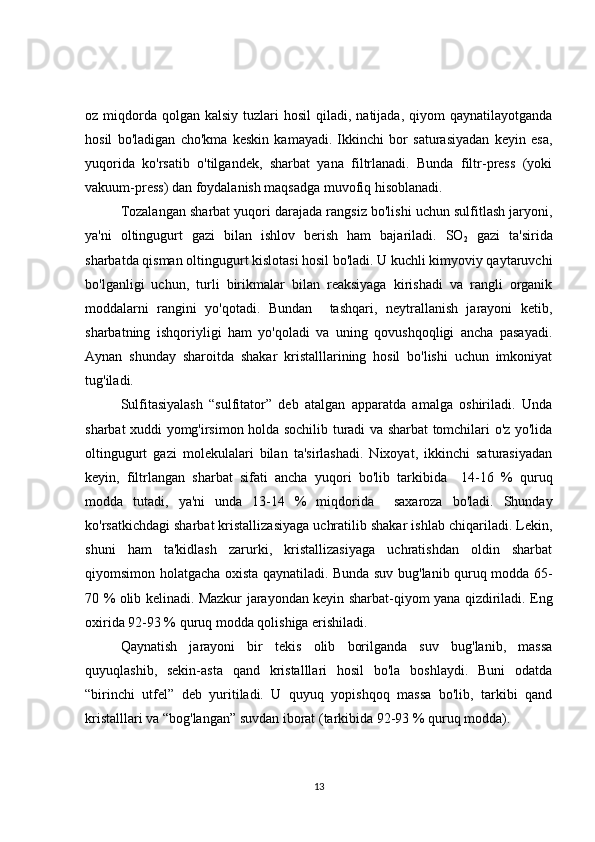 oz miqdorda  qolgan  kalsiy  tuzlari  hosil  qiladi,  natijada,  qiyom   qaynatilayotganda
hosil   bo'ladigan   cho'kma   keskin   kamayadi.   Ikkinchi   bor   saturasiyadan   keyin   esa,
yuqorida   ko'rsatib   o'tilgandek,   sharbat   yana   filtrlanadi.   Bunda   filtr-press   (yoki
vakuum-press) dan foydalanish maqsadga muvofiq hisoblanadi.
Tozalangan sharbat yuqori darajada rangsiz bo'lishi uchun sulfitlash jaryoni,
ya'ni   oltingugurt   gazi   bilan   ishlov   berish   ham   bajariladi.   SO
2   gazi   ta'sirida
sharbatda qisman oltingugurt kislotasi hosil bo'ladi. U kuchli kimyoviy qaytaruvchi
bo'lganligi   uchun,   turli   birikmalar   bilan   reaksiyaga   kirishadi   va   rangli   organik
moddalarni   rangini   yo'qotadi.   Bundan     tashqari,   neytrallanish   jarayoni   ketib,
sharbatning   ishqoriyligi   ham   yo'qoladi   va   uning   qovushqoqligi   ancha   pasayadi.
Aynan   shunday   sharoitda   shakar   kristalllarining   hosil   bo'lishi   uchun   imkoniyat
tug'iladi.
Sulfitasiyalash   “sulfitator”   deb   atalgan   apparatda   amalga   oshiriladi.   Unda
sharbat xuddi yomg'irsimon holda sochilib turadi va sharbat tomchilari o'z yo'lida
oltingugurt   gazi   molekulalari   bilan   ta'sirlashadi.   Nixoyat,   ikkinchi   saturasiyadan
keyin,   filtrlangan   sharbat   sifati   ancha   yuqori   bo'lib   tarkibida     14-16   %   quruq
modda   tutadi,   ya'ni   unda   13-14   %   miqdorida     saxaroza   bo'ladi.   Shunday
ko'rsatkichdagi sharbat kristallizasiyaga uchratilib shakar ishlab chiqariladi. Lekin,
shuni   ham   ta'kidlash   zarurki,   kristallizasiyaga   uchratishdan   oldin   sharbat
qiyomsimon holatgacha oxista qaynatiladi. Bunda suv bug'lanib quruq modda 65-
70 % olib kelinadi. Mazkur jarayondan keyin sharbat-qiyom yana qizdiriladi. Eng
oxirida 92-93 % quruq modda qolishiga erishiladi. 
Qaynatish   jarayoni   bir   tekis   olib   borilganda   suv   bug'lanib,   massa
quyuqlashib,   sekin-asta   qand   kristalllari   hosil   bo'la   boshlaydi.   Buni   odatda
“birinchi   utfel”   deb   yuritiladi.   U   quyuq   yopishqoq   massa   bo'lib,   tarkibi   qand
kristalllari va “bog'langan” suvdan iborat (tarkibida 92-93 % quruq modda).
13 