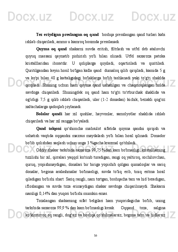 Tez   eriydigan   preslangan   oq   qand     boshqa   presslangan   qand   turlari   kabi
ishlab chiqariladi, ammo u kamroq bosimda presslanadi.
Quyma   oq   qand   shakarni   suvda   eritish,   filtrlash   va   utfel   deb   ataluvchi
quyuq   massani   qaynatib   pishirish   yo'li   bilan   olinadi.   Utfel   saxaroza   patoka
kristalllaridan   iboratdir.   U   qoliplarga   quyiladi,   oqartiriladi   va   quritiladi.
Quritilgandan keyin hosil bo'lgan kalla qand   dumaloq qilib qirqiladi, kamida 5 g
va   ko'pi   bilan   40   g   kattaligidagi   bo'laklarga   bo'lib   tashlanadi   yoki   to'g'ri   shaklda
qirqiladi.   Shuning   uchun   ham   quyma   qand   ushatilgan   va   chaqmoqlangan   holda
savdoga   chiqariladi.   Shuningdek   oq   qand   ham   to'g'ri   to'rtburchak   shaklida   va
og'irligi   7,5   g   qilib   ishlab   chiqariladi,   ular   (1-2   donadan)   kichik,   bezakli   qog'oz
xaltachalarga qadoqlab joylanadi.
Bolalar   qandi   har   xil   qushlar,   hayvonlar,   samolyotlar   shaklida   ishlab
chiqariladi va har xil rangga bo'yaladi.
Qand   tolqoni   qo'shimcha   mahsulot   sifatida   quyma   qandni   qirqish   va
ushatish   vaqtida   oqqandni   maxsus   maydalash   yo'li   bilan   hosil   qilinadi.   Donador
bo'lib qolishdan saqlash uchun unga 3 %gacha kraxmal qo'shiladi.
Oddiy shakar tarkibida saxaroza 99,75 %dan kam bo'lmasligi, kristalllarning
tuzilishi bir xil, qirralari yaqqol ko'rinib turadigan, rangi oq yaltiroq, sochiluvchan,
quruq,   yopishmaydigan,   donalari   bir   biriga   yopishib   qolgan   qumaloqlar   va   sariq
donalar,   begona   aralashmalar   bo'lmasligi,   suvda   to'liq   erib,   tiniq   eritma   hosil
qiladigan bo'lishi shart. Sariq rangli, nam tortgan, boshqacha tam va hid beradigan,
ifloslangan   va   suvda   toza   erimaydigan   shakar   savdoga   chiqarilmaydi.   Shakarni
namligi 0,14% dan yuqori bo'lishi mumkin emas.
Tozalangan   shakarning   sifat   belgilari   ham   yuqoridagicha   bo'lib,   uning
tarkibida saxaroza 99,9 % dan kam bo'lmasligi kerak. Oqqand   toza,   salgina
ko'kimtirroq oq rangli, dog'siz va boshqa qo'shilmalarsiz, begona ta'm va hidlarsiz
16 