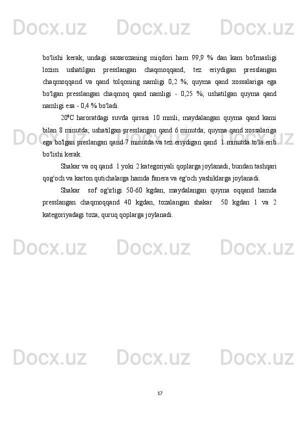 bo'lishi   kerak,   undagi   saxarozaning   miqdori   ham   99,9   %   dan   kam   bo'lmasligi
lozim   ushatilgan   presslangan   chaqmoqqand,   tez   eriydigan   presslangan
chaqmoqqand   va   qand   tolqoning   namligi   0,2   %;   quyma   qand   xossalariga   ega
bo'lgan   presslangan   chaqmoq   qand   namligi   -   0,25   %;   ushatilgan   quyma   qand
namligi esa - 0,4 % bo'ladi.
20 0
C  
haroratdagi   suvda   qirrasi   10   mmli,   maydalangan   quyma   qand   kami
bilan 8 minutda; ushatilgan presslangan qand 6 minutda; quyma qand xossalariga
ega bo'lgan preslangan qand 7 minutda va tez eriydigan qand  1 minutda to'la erib
bo'lishi kerak.
Shakar va oq qand  1 yoki 2 kategoriyali qoplarga joylanadi, bundan tashqari
qog'och va karton qutichalarga hamda fanera va  ё g'och yashiklarga joylanadi.
Shakar     sof   og'irligi   50-60   kgdan,   maydalangan   quyma   oqqand   hamda
presslangan   chaqmoqqand   40   kgdan,   tozalangan   shakar     50   kgdan   1   va   2
kategoriyadagi toza, quruq qoplarga joylanadi. 
17 