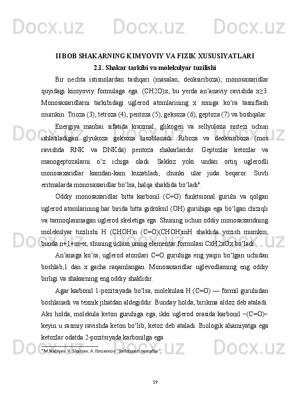 II BOB SHAKARNING KIMYOVIY VA FIZIK XUSUSIYATLARI
2.1. Shakar tarkibi va molekulyar tuzilishi
Bir   nechta   istisnolardan   tashqari   (masalan,   deoksiriboza),   monosaxaridlar
quyidagi   kimyoviy   formulaga   ega.   (CH2O)x,   bu   yerda   an anaviy   ravishda   x≥3.ʼ
Monosaxaridlarni   tarkibidagi   uglerod   atomlarining   x   soniga   ko ra   tasniflash	
ʻ
mumkin. Trioza (3), tetroza (4), pentoza (5), geksoza (6), geptoza (7) va boshqalar.
Energiya   manbai   sifatida   kraxmal,   glikogen   va   sellyuloza   sintezi   uchun
ishlatiladigan   glyukoza   geksoza   hisoblanadi.   Riboza   va   deoksiriboza   (mos
ravishda   RNK   va   DNKda)   pentoza   shakarlaridir.   Geptozlar   ketozlar   va
manogeptozalarni   o z   ichiga   oladi.   Sakkiz   yoki   undan   ortiq   uglerodli	
ʻ
monosaxaridlar   kamdan-kam   kuzatiladi,   chunki   ular   juda   beqaror.   Suvli
eritmalarda monosaxaridlar bo lsa, halqa shaklida bo ladi	
ʻ ʻ 4
.
Oddiy   monosaxaridlar   bitta   karbonil   (C=O)   funktsional   guruhi   va   qolgan
uglerod atomlarining har birida bitta gidroksil (OH) guruhiga ega bo lgan chiziqli	
ʻ
va tarmoqlanmagan uglerod skeletiga ega. Shuning uchun oddiy monosaxaridning
molekulyar   tuzilishi   H   (CHOH)n   (C=O)(CHOH)mH   shaklida   yozish   mumkin,
bunda n+1+m=x, shuning uchun uning elementar formulasi CxH2xOx bo ladi.	
ʻ
An anaga   ko ra,   uglerod   atomlari   C=O   guruhiga   eng   yaqin   bo lgan   uchidan	
ʼ ʻ ʻ
boshlab,1   dan   x   gacha   raqamlangan.   Monosaxaridlar   uglevodlarning   eng   oddiy
birligi va shakarning eng oddiy shaklidir.
Agar karbonil 1-pozitsiyada bo lsa, molekulasi H (C=O) — formil guruhidan	
ʻ
boshlanadi va texnik jihatdan aldegiddir. Bunday holda, birikma aldoz deb ataladi.
Aks   holda,  molekula   keton   guruhiga   ega,   ikki   uglerod  orasida   karbonil   −(C=O)−
keyin u rasmiy ravishda keton bo lib, ketoz deb ataladi. Biologik ahamiyatga ega	
ʻ
ketozlar odatda 2-pozitsiyada karbonilga ega.
4
  M.Nabiyev. V. Shalnev, A. Ibroximov “Shifobaxsh nematlar”.
19 