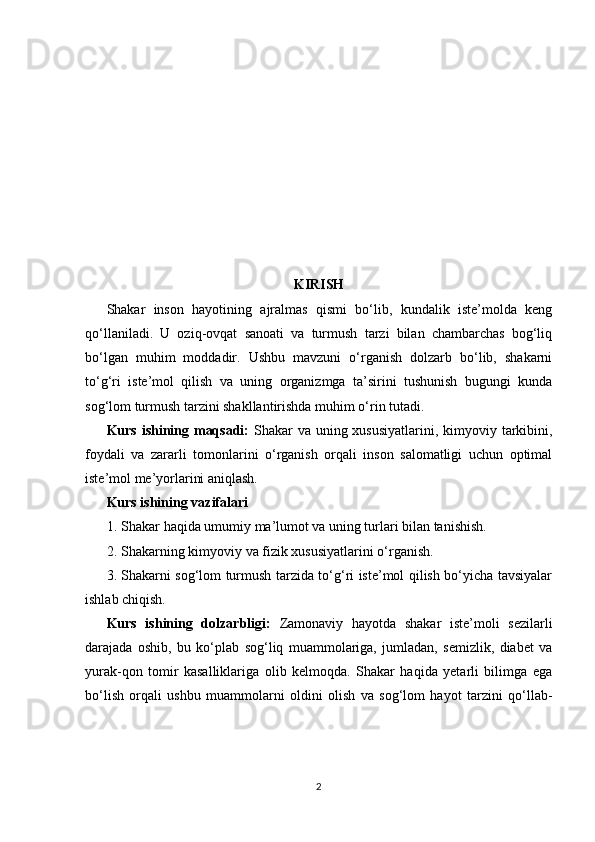 KIRISH
Shakar   inson   hayotining   ajralmas   qismi   bo‘lib,   kundalik   iste’molda   keng
qo‘llaniladi.   U   oziq-ovqat   sanoati   va   turmush   tarzi   bilan   chambarchas   bog‘liq
bo‘lgan   muhim   moddadir.   Ushbu   mavzuni   o‘rganish   dolzarb   bo‘lib,   shakarni
to‘g‘ri   iste’mol   qilish   va   uning   organizmga   ta’sirini   tushunish   bugungi   kunda
sog‘lom turmush tarzini shakllantirishda muhim o‘rin tutadi.
Kurs ishining maqsadi:   Shakar va uning xususiyatlarini, kimyoviy tarkibini,
foydali   va   zararli   tomonlarini   o‘rganish   orqali   inson   salomatligi   uchun   optimal
iste’mol me’yorlarini aniqlash.
Kurs ishining v azifalari
1. Shakar haqida umumiy ma’lumot va uning turlari bilan tanishish.
2. Shakarning kimyoviy va fizik xususiyatlarini o‘rganish.
3. Shakarni sog‘lom turmush tarzida to‘g‘ri iste’mol qilish bo‘yicha tavsiyalar
ishlab chiqish.
Kurs   ishining   dolzarbligi:   Zamonaviy   hayotda   shakar   iste’moli   sezilarli
darajada   oshib,   bu   ko‘plab   sog‘liq   muammolariga,   jumladan,   semizlik,   diabet   va
yurak-qon   tomir   kasalliklariga   olib   kelmoqda.   Shakar   haqida   yetarli   bilimga   ega
bo‘lish   orqali   ushbu   muammolarni   oldini   olish   va   sog‘lom   hayot   tarzini   qo‘llab-
2 