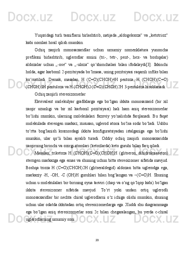 Yuqoridagi turli tasniflarni birlashtirib, natijada „aldogeksoza“ va „ketotrioz“
kabi nomlari hosil qilish mumkin.
Ochiq   zanjirli   monosaxaridlar   uchun   umumiy   nomenklatura   yunoncha
prefiksni   birlashtirib,   uglerodlar   sonini   (tri-,   tetr-,   pent-,   hex-   va   boshqalar)
aldozalar   uchun   „-ose“   va   „-uloza“   qo shimchalari   bilan   ifodalaydi[3].   Ikkinchiʻ
holda, agar karbonil 2-pozitsiyada bo lmasa, uning pozitsiyasi raqamli infiks bilan	
ʻ
ko rsatiladi.   Demak,   masalan,   H   (C=O)(CHOH)4H   pentoza,   H   (CHOH)(C=O)	
ʻ
(CHOH)3H pentuloza va H (CHOH)2 (C=O)(CHOH)2H 3-pentuloza hisoblanadi.
Ochiq zanjirli stereoizomerlar
Ekvivalent   molekulyar   grafiklarga   ega   bo lgan   ikkita   monosaxarid   (bir   xil	
ʻ
zanjir   uzunligi   va   bir   xil   karbonil   pozitsiyasi)   hali   ham   aniq   stereoizomerlar
bo lishi   mumkin,   ularning   molekulalari   fazoviy   yo nalishda   farqlanadi.   Bu   faqat	
ʻ ʻ
molekulada stereogen markaz, xususan, uglerod atomi bo lsa sodir bo ladi. Ushbu	
ʻ ʻ
to rtta   bog lanish   kosmosdagi   ikkita   konfiguratsiyadan   istalganiga   ega   bo lishi	
ʻ ʻ ʻ
mumkin,   ular   qo li   bilan   ajralib   turadi.   Oddiy   ochiq   zanjirli   monosaxaridda	
ʻ
zanjirning birinchi va oxirgi atomlari (ketozlarda) keto guruhi bilan farq qiladi.
Masalan,   triketoza   H   (CHOH)(C=O)(CHOH)H   (glitseron,   dihidroksiaseton)
sterogen markazga ega emas va shuning uchun bitta stereoizomer sifatida mavjud.
Boshqa   trioza   H   (C=O)(CHOH)2H   (glitseraldegid)   aldozasi   bitta   uglerodga   ega,
markaziy   -H,   -OH,   -C   (OH)H   guruhlari   bilan   bog langan   va   −(C=O)H.   Shuning	
ʻ
uchun u molekulalari bir-birining oyna tasviri (chap va o ng qo lqop kabi) bo lgan	
ʻ ʻ ʻ
ikkita   stereoizomer   sifatida   mavjud.   To rt   yoki   undan   ortiq   uglerodli	
ʻ
monosaxaridlar   bir   nechta   chiral   uglerodlarni   o z   ichiga   olishi   mumkin,   shuning	
ʻ
uchun ular odatda ikkitadan ortiq stereoizomerlarga ega. Xuddi shu diagrammaga
ega   bo lgan   aniq   stereoizomerlar   soni   2c   bilan   chegaralangan,   bu   yerda   c-chiral	
ʻ
uglerodlarning umumiy soni.
20 