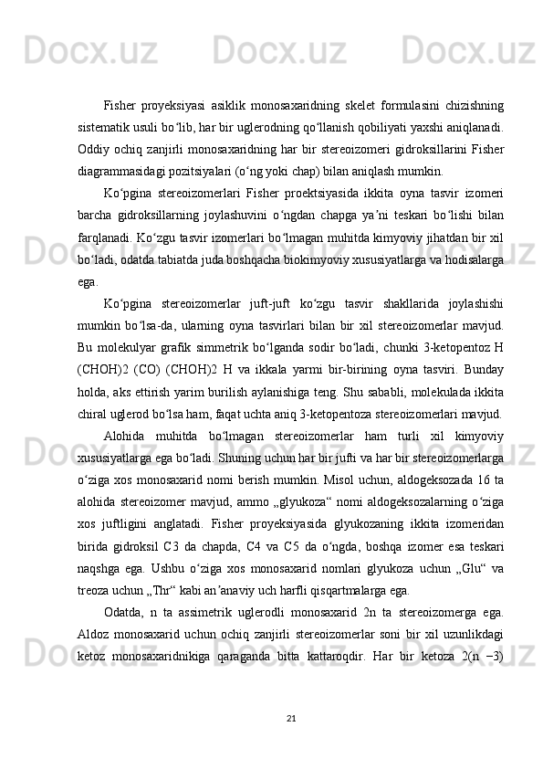 Fisher   proyeksiyasi   asiklik   monosaxaridning   skelet   formulasini   chizishning
sistematik usuli bo lib, har bir uglerodning qo llanish qobiliyati yaxshi aniqlanadi.ʻ ʻ
Oddiy   ochiq   zanjirli   monosaxaridning   har   bir   stereoizomeri   gidroksillarini   Fisher
diagrammasidagi pozitsiyalari (o ng yoki chap) bilan aniqlash mumkin.	
ʻ
Ko pgina   stereoizomerlari   Fisher   proektsiyasida   ikkita   oyna   tasvir   izomeri	
ʻ
barcha   gidroksillarning   joylashuvini   o ngdan   chapga   ya ni   teskari   bo lishi   bilan	
ʻ ʼ ʻ
farqlanadi. Ko zgu tasvir izomerlari bo lmagan muhitda kimyoviy jihatdan bir xil	
ʻ ʻ
bo ladi, odatda tabiatda juda boshqacha biokimyoviy xususiyatlarga va hodisalarga	
ʻ
ega.
Ko pgina   stereoizomerlar   juft-juft   ko zgu   tasvir   shakllarida   joylashishi	
ʻ ʻ
mumkin   bo lsa-da,   ularning   oyna   tasvirlari   bilan   bir   xil   stereoizomerlar   mavjud.	
ʻ
Bu   molekulyar   grafik   simmetrik   bo lganda   sodir   bo ladi,   chunki   3-ketopentoz   H	
ʻ ʻ
(CHOH)2   (CO)   (CHOH)2   H   va   ikkala   yarmi   bir-birining   oyna   tasviri.   Bunday
holda, aks ettirish yarim burilish aylanishiga teng. Shu sababli, molekulada ikkita
chiral uglerod bo lsa ham, faqat uchta aniq 3-ketopentoza stereoizomerlari mavjud.	
ʻ
Alohida   muhitda   bo lmagan   stereoizomerlar   ham   turli   xil   kimyoviy	
ʻ
xususiyatlarga ega bo ladi. Shuning uchun har bir jufti va har bir stereoizomerlarga	
ʻ
o ziga   xos   monosaxarid   nomi   berish   mumkin.  Misol   uchun,   aldogeksozada   16  ta	
ʻ
alohida   stereoizomer   mavjud,   ammo   „glyukoza“   nomi   aldogeksozalarning   o ziga	
ʻ
xos   juftligini   anglatadi.   Fisher   proyeksiyasida   glyukozaning   ikkita   izomeridan
birida   gidroksil   C3   da   chapda,   C4   va   C5   da   o ngda,   boshqa   izomer   esa   teskari	
ʻ
naqshga   ega.   Ushbu   o ziga   xos   monosaxarid   nomlari   glyukoza   uchun   „Glu“   va	
ʻ
treoza uchun „Thr“ kabi an anaviy uch harfli qisqartmalarga ega.	
ʼ
Odatda,   n   ta   assimetrik   uglerodli   monosaxarid   2n   ta   stereoizomerga   ega.
Aldoz   monosaxarid   uchun   ochiq   zanjirli   stereoizomerlar   soni   bir   xil   uzunlikdagi
ketoz   monosaxaridnikiga   qaraganda   bitta   kattaroqdir.   Har   bir   ketoza   2(n   −3)
21 