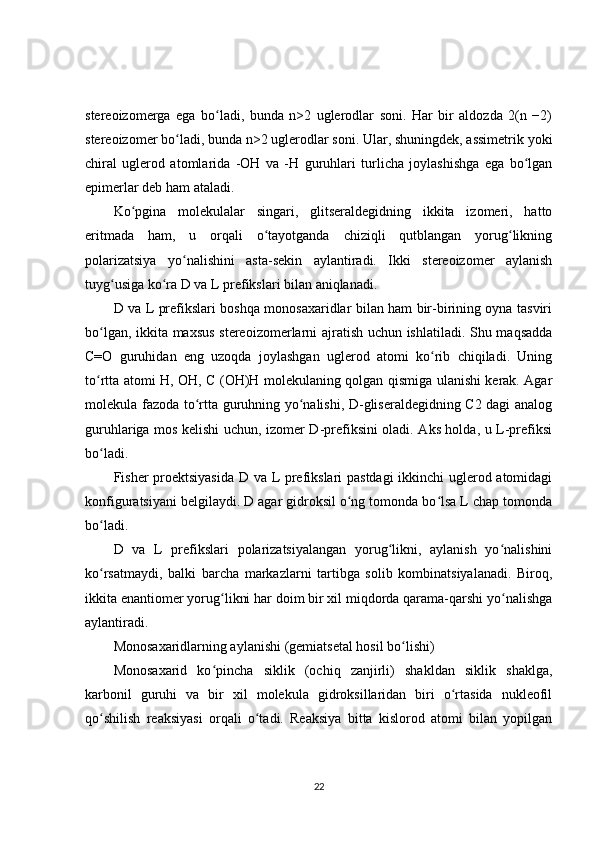 stereoizomerga   ega   bo ladi,   bunda   n>2   uglerodlar   soni.   Har   bir   aldozda   2(n   −2)ʻ
stereoizomer bo ladi, bunda n>2 uglerodlar soni. Ular, shuningdek, assimetrik yoki	
ʻ
chiral   uglerod   atomlarida   -OH   va   -H   guruhlari   turlicha   joylashishga   ega   bo lgan	
ʻ
epimerlar deb ham ataladi.
Ko pgina   molekulalar   singari,   glitseraldegidning   ikkita   izomeri,   hatto	
ʻ
eritmada   ham,   u   orqali   o tayotganda   chiziqli   qutblangan   yorug likning	
ʻ ʻ
polarizatsiya   yo nalishini   asta-sekin   aylantiradi.   Ikki   stereoizomer   aylanish	
ʻ
tuyg usiga ko ra D va L prefikslari bilan aniqlanadi.	
ʻ ʻ
D va L prefikslari boshqa monosaxaridlar bilan ham bir-birining oyna tasviri
bo lgan, ikkita maxsus stereoizomerlarni ajratish uchun ishlatiladi. Shu maqsadda	
ʻ
C=O   guruhidan   eng   uzoqda   joylashgan   uglerod   atomi   ko rib   chiqiladi.   Uning	
ʻ
to rtta atomi H, OH, C (OH)H molekulaning qolgan qismiga ulanishi kerak. Agar	
ʻ
molekula fazoda to rtta guruhning yo nalishi, D-gliseraldegidning C2 dagi analog	
ʻ ʻ
guruhlariga mos kelishi uchun, izomer D-prefiksini oladi. Aks holda, u L-prefiksi
bo ladi.	
ʻ
Fisher proektsiyasida D va L prefikslari pastdagi ikkinchi uglerod atomidagi
konfiguratsiyani belgilaydi. D agar gidroksil o ng tomonda bo lsa L chap tomonda	
ʻ ʻ
bo ladi.	
ʻ
D   va   L   prefikslari   polarizatsiyalangan   yorug likni,   aylanish   yo nalishini	
ʻ ʻ
ko rsatmaydi,   balki   barcha   markazlarni   tartibga   solib   kombinatsiyalanadi.   Biroq,	
ʻ
ikkita enantiomer yorug likni har doim bir xil miqdorda qarama-qarshi yo nalishga	
ʻ ʻ
aylantiradi.
Monosaxaridlarning aylanishi (gemiatsetal hosil bo lishi)	
ʻ
Monosaxarid   ko pincha   siklik   (ochiq   zanjirli)   shakldan   siklik   shaklga,	
ʻ
karbonil   guruhi   va   bir   xil   molekula   gidroksillaridan   biri   o rtasida   nukleofil	
ʻ
qo shilish   reaksiyasi   orqali   o tadi.   Reaksiya   bitta   kislorod   atomi   bilan   yopilgan	
ʻ ʻ
22 