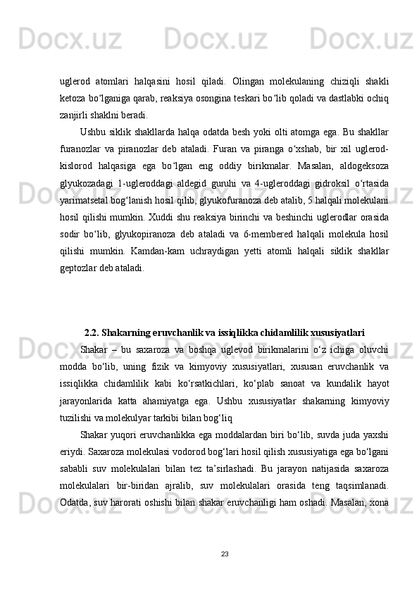 uglerod   atomlari   halqasini   hosil   qiladi.   Olingan   molekulaning   chiziqli   shakli
ketoza bo lganiga qarab, reaksiya osongina teskari bo lib qoladi va dastlabki ochiqʻ ʻ
zanjirli shaklni beradi.
Ushbu siklik shakllarda halqa odatda besh yoki olti atomga ega. Bu shakllar
furanozlar   va   piranozlar   deb   ataladi.   Furan   va   piranga   o xshab,   bir   xil   uglerod-	
ʻ
kislorod   halqasiga   ega   bo lgan   eng   oddiy   birikmalar.   Masalan,   aldogeksoza	
ʻ
glyukozadagi   1-ugleroddagi   aldegid   guruhi   va   4-ugleroddagi   gidroksil   o rtasida	
ʻ
yarimatsetal bog lanish hosil qilib, glyukofuranoza deb atalib, 5 halqali molekulani	
ʻ
hosil qilishi mumkin. Xuddi shu reaksiya birinchi va beshinchi uglerodlar orasida
sodir   bo lib,   glyukopiranoza   deb   ataladi   va   6-membered   halqali   molekula   hosil	
ʻ
qilishi   mumkin.   Kamdan-kam   uchraydigan   yetti   atomli   halqali   siklik   shakllar
geptozlar deb ataladi.
2.2. Shakarning eruvchanlik va issiqlikka chidamlilik xususiyatlari
Shakar   –   bu   saxaroza   va   boshqa   uglevod   birikmalarini   o‘z   ichiga   oluvchi
modda   bo‘lib,   uning   fizik   va   kimyoviy   xususiyatlari,   xususan   eruvchanlik   va
issiqlikka   chidamlilik   kabi   ko‘rsatkichlari,   ko‘plab   sanoat   va   kundalik   hayot
jarayonlarida   katta   ahamiyatga   ega.   Ushbu   xususiyatlar   shakarning   kimyoviy
tuzilishi va molekulyar tarkibi bilan bog‘liq
Shakar yuqori eruvchanlikka ega moddalardan biri bo‘lib, suvda juda yaxshi
eriydi. Saxaroza molekulasi vodorod bog‘lari hosil qilish xususiyatiga ega bo‘lgani
sababli   suv   molekulalari   bilan   tez   ta’sirlashadi.   Bu   jarayon   natijasida   saxaroza
molekulalari   bir-biridan   ajralib,   suv   molekulalari   orasida   teng   taqsimlanadi.
Odatda, suv harorati oshishi bilan shakar eruvchanligi ham oshadi. Masalan, xona
23 