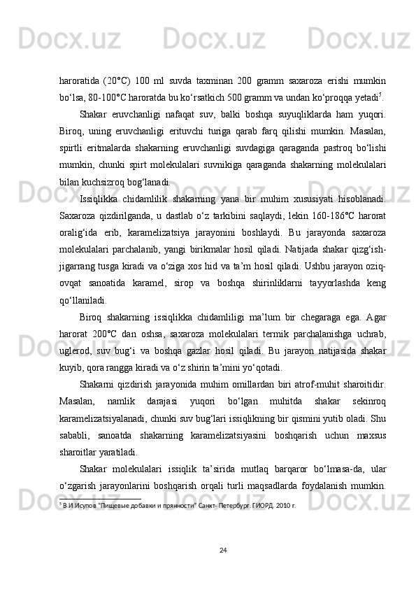 haroratida   (20°C)   100   ml   suvda   taxminan   200   gramm   saxaroza   erishi   mumkin
bo‘lsa, 80-100°C haroratda bu ko‘rsatkich 500 gramm va undan ko‘proqqa yetadi 5
.
Shakar   eruvchanligi   nafaqat   suv,   balki   boshqa   suyuqliklarda   ham   yuqori.
Biroq,   uning   eruvchanligi   erituvchi   turiga   qarab   farq   qilishi   mumkin.   Masalan,
spirtli   eritmalarda   shakarning   eruvchanligi   suvdagiga   qaraganda   pastroq   bo‘lishi
mumkin,   chunki   spirt   molekulalari   suvnikiga   qaraganda   shakarning   molekulalari
bilan kuchsizroq bog‘lanadi.
Issiqlikka   chidamlilik   shakarning   yana   bir   muhim   xususiyati   hisoblanadi.
Saxaroza   qizdirilganda,   u   dastlab   o‘z   tarkibini   saqlaydi,   lekin   160-186°C   harorat
oralig‘ida   erib,   karamelizatsiya   jarayonini   boshlaydi.   Bu   jarayonda   saxaroza
molekulalari   parchalanib,   yangi   birikmalar   hosil   qiladi.   Natijada   shakar   qizg‘ish-
jigarrang tusga kiradi va o‘ziga xos hid va ta’m hosil qiladi. Ushbu jarayon oziq-
ovqat   sanoatida   karamel,   sirop   va   boshqa   shirinliklarni   tayyorlashda   keng
qo‘llaniladi.
Biroq   shakarning   issiqlikka   chidamliligi   ma’lum   bir   chegaraga   ega.   Agar
harorat   200°C   dan   oshsa,   saxaroza   molekulalari   termik   parchalanishga   uchrab,
uglerod,   suv   bug‘i   va   boshqa   gazlar   hosil   qiladi.   Bu   jarayon   natijasida   shakar
kuyib, qora rangga kiradi va o‘z shirin ta’mini yo‘qotadi.
Shakarni   qizdirish   jarayonida   muhim   omillardan   biri   atrof-muhit   sharoitidir.
Masalan,   namlik   darajasi   yuqori   bo‘lgan   muhitda   shakar   sekinroq
karamelizatsiyalanadi, chunki suv bug‘lari issiqlikning bir qismini yutib oladi. Shu
sababli,   sanoatda   shakarning   karamelizatsiyasini   boshqarish   uchun   maxsus
sharoitlar yaratiladi.
Shakar   molekulalari   issiqlik   ta’sirida   mutlaq   barqaror   bo‘lmasa-da,   ular
o‘zgarish   jarayonlarini   boshqarish   orqali   turli   maqsadlarda   foydalanish   mumkin.
5
  В.И.Исупов “Пищевые добавки и прянности” Санкт- Петербург. ГИОРД. 2010 г.
24 