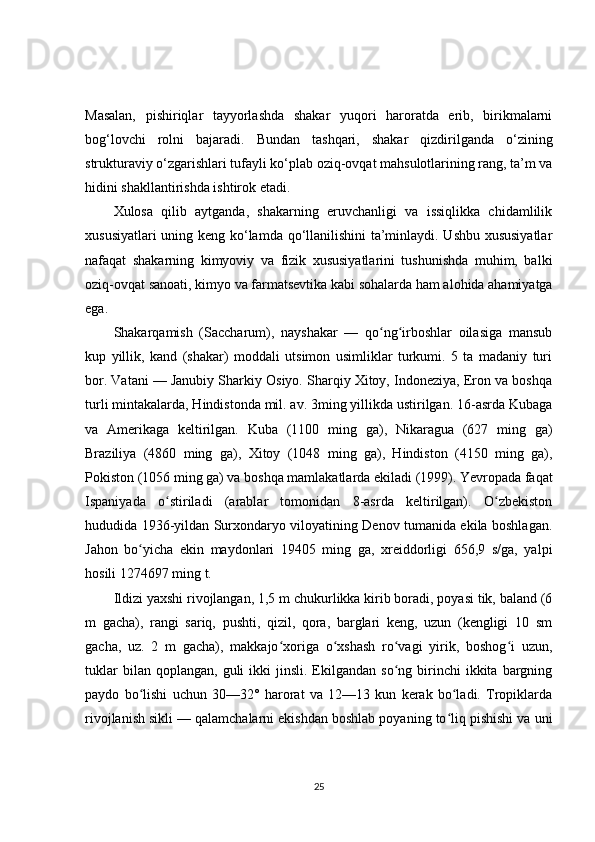 Masalan,   pishiriqlar   tayyorlashda   shakar   yuqori   haroratda   erib,   birikmalarni
bog‘lovchi   rolni   bajaradi.   Bundan   tashqari,   shakar   qizdirilganda   o‘zining
strukturaviy o‘zgarishlari tufayli ko‘plab oziq-ovqat mahsulotlarining rang, ta’m va
hidini shakllantirishda ishtirok etadi.
Xulosa   qilib   aytganda,   shakarning   eruvchanligi   va   issiqlikka   chidamlilik
xususiyatlari uning keng ko‘lamda qo‘llanilishini ta’minlaydi. Ushbu xususiyatlar
nafaqat   shakarning   kimyoviy   va   fizik   xususiyatlarini   tushunishda   muhim,   balki
oziq-ovqat sanoati, kimyo va farmatsevtika kabi sohalarda ham alohida ahamiyatga
ega.
Shakarqamish   (Saccharum),   nayshakar   —   qo ng irboshlar   oilasiga   mansubʻ ʻ
kup   yillik,   kand   (shakar)   moddali   utsimon   usimliklar   turkumi.   5   ta   madaniy   turi
bor. Vatani — Janubiy Sharkiy Osiyo. Sharqiy Xitoy, Indoneziya, Eron va boshqa
turli mintakalarda, Hindistonda mil. av. 3ming yillikda ustirilgan. 16-asrda Kubaga
va   Amerikaga   keltirilgan.   Kuba   (1100   ming   ga),   Nikaragua   (627   ming   ga)
Braziliya   (4860   ming   ga),   Xitoy   (1048   ming   ga),   Hindiston   (4150   ming   ga),
Pokiston (1056 ming ga) va boshqa mamlakatlarda ekiladi (1999). Yevropada faqat
Ispaniyada   o stiriladi   (arablar   tomonidan   8-asrda   keltirilgan).   O zbekiston	
ʻ ʻ
hududida 1936-yildan Surxondaryo viloyatining Denov tumanida ekila boshlagan.
Jahon   bo yicha   ekin   maydonlari   19405   ming   ga,   xreiddorligi   656,9   s/ga,   yalpi	
ʻ
hosili 1274697 ming t.
Ildizi yaxshi rivojlangan, 1,5 m chukurlikka kirib boradi, poyasi tik, baland (6
m   gacha),   rangi   sariq,   pushti,   qizil,   qora,   barglari   keng,   uzun   (kengligi   10   sm
gacha,   uz.   2   m   gacha),   makkajo xoriga   o xshash   ro vagi   yirik,   boshog i   uzun,	
ʻ ʻ ʻ ʻ
tuklar  bilan  qoplangan,   guli  ikki  jinsli.  Ekilgandan  so ng  birinchi   ikkita   bargning	
ʻ
paydo   bo lishi   uchun   30—32°   harorat   va   12—13   kun   kerak   bo ladi.   Tropiklarda	
ʻ ʻ
rivojlanish sikli — qalamchalarni ekishdan boshlab poyaning to liq pishishi va uni	
ʻ
25 