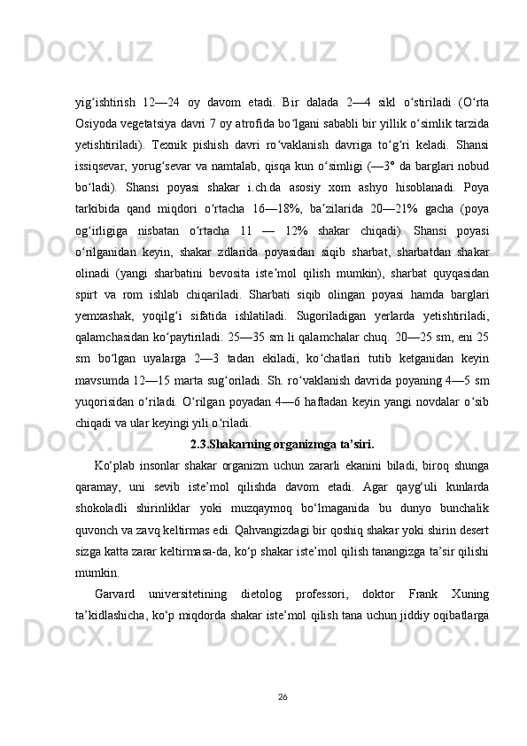 yig ishtirish   12—24   oy   davom   etadi.   Bir   dalada   2—4   sikl   o stiriladi   (O rtaʻ ʻ ʻ
Osiyoda vegetatsiya davri 7 oy atrofida bo lgani sababli bir yillik o simlik tarzida	
ʻ ʻ
yetishtiriladi).   Texnik   pishish   davri   ro vaklanish   davriga   to g ri   keladi.   Shansi	
ʻ ʻ ʻ
issiqsevar,  yorug sevar   va  namtalab,  qisqa   kun  o simligi  (—3°  da  barglari  nobud	
ʻ ʻ
bo ladi).   Shansi   poyasi   shakar   i.ch.da   asosiy   xom   ashyo   hisoblanadi.   Poya	
ʻ
tarkibida   qand   miqdori   o rtacha   16—18%,   ba zilarida   20—21%   gacha   (poya	
ʻ ʼ
og irligiga   nisbatan   o rtacha   11   —   12%   shakar   chiqadi).   Shansi   poyasi	
ʻ ʻ
o rilganidan   keyin,   shakar   zdlarida   poyasidan   siqib   sharbat,   sharbatdan   shakar
ʻ
olinadi   (yangi   sharbatini   bevosita   iste mol   qilish   mumkin),   sharbat   quyqasidan	
ʼ
spirt   va   rom   ishlab   chiqariladi.   Sharbati   siqib   olingan   poyasi   hamda   barglari
yemxashak,   yoqilg i   sifatida   ishlatiladi.   Sugoriladigan   yerlarda   yetishtiriladi,	
ʻ
qalamchasidan ko paytiriladi. 25—35 sm li qalamchalar chuq. 20—25 sm, eni 25	
ʻ
sm   bo lgan   uyalarga   2—3   tadan   ekiladi,   ko chatlari   tutib   ketganidan   keyin	
ʻ ʻ
mavsumda 12—15 marta sug oriladi. Sh. ro vaklanish davrida poyaning 4—5 sm	
ʻ ʻ
yuqorisidan   o riladi.   O rilgan   poyadan   4—6   haftadan   keyin   yangi   novdalar   o sib	
ʻ ʻ ʻ
chiqadi va ular keyingi yili o riladi.	
ʻ
2.3.Shakarning organizmga ta’siri.
Ko‘plab   insonlar   shakar   organizm   uchun   zararli   ekanini   biladi,   biroq   shunga
qaramay,   uni   sevib   iste’mol   qilishda   davom   etadi.   Agar   qayg‘uli   kunlarda
shokoladli   shirinliklar   yoki   muzqaymoq   bo‘lmaganida   bu   dunyo   bunchalik
quvonch va zavq keltirmas edi. Qahvangizdagi bir qoshiq shakar yoki shirin desert
sizga katta zarar keltirmasa-da, ko‘p shakar iste’mol qilish tanangizga ta’sir qilishi
mumkin.
Garvard   universitetining   dietolog   professori,   doktor   Frank   Xuning
ta’kidlashicha, ko‘p miqdorda shakar iste’mol qilish tana uchun jiddiy oqibatlarga
26