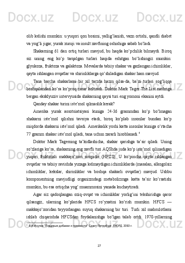 olib kelishi mumkin: u yuqori qon bosimi, yallig‘lanish, vazn ortishi, qandli diabet
va yog‘li jigar, yurak xuruji va insult xavfining oshishiga sabab bo‘ladi.
Shakarning   61   dan   ortiq   turlari   mavjud,   bu   haqda   ko‘pchilik   bilmaydi.   Biroq
siz   uning   eng   ko‘p   tarqalgan   turlari   haqida   eshitgan   bo‘lishingiz   mumkin:
glyukoza, fruktoza va galaktoza. Mevalarda tabiiy shakar va gazlangan ichimliklar,
qayta ishlangan ovqatlar va shirinliklarga qo‘shiladigan shakar ham mavjud.
Tana   barcha   shakarlarni   bir   xil   tarzda   hazm   qilsa-da,   ba’zi   turlari   sog‘liqqa
boshqalaridan ko‘ra ko‘proq zarar keltiradi. Doktor Mark Tager The List nashriga
bergan eksklyuziv intervyusida shakarning qaysi turi eng yomoni ekanini aytdi.
Qanday shakar turini iste’mol qilmaslik kerak?
Amerika   yurak   assotsiatsiyasi   kuniga   24-36   grammdan   ko‘p   bo‘lmagan
shakarni   iste’mol   qilishni   tavsiya   etadi,   biroq   ko‘plab   insonlar   bundan   ko‘p
miqdorda shakarni iste’mol qiladi. Amerikalik yoshi katta insonlar kuniga o‘rtacha
77 gramm shakar iste’mol qiladi, tana uchun zararli hisoblanadi. 6
Doktor   Mark   Tagerning   ta’kidlashicha,   shakar   qarishga   ta’sir   qiladi.   Uning
so‘zlariga ko‘ra, shakarning eng xavfli turi AQShda juda ko‘p iste’mol qilinadigan
yuqori   fruktozali   makkajo‘xori   siropidir   (HFCS).   U   ko‘pincha   qayta   ishlangan
ovqatlar va tabiiy ravishda yuzaga kelmaydigan ichimliklarda (masalan, alkogolsiz
ichimliklar,   kekslar,   shirinliklar   va   boshqa   shakarli   ovqatlar)   mavjud.   Ushbu
komponentning   mavjudligi   organizmdagi   metabolizmga   katta   ta’sir   ko‘rsatishi
mumkin, bu esa ortiqcha yog‘ muammosini yanada kuchaytiradi.
Agar   siz   qadoqlangan   oziq-ovqat   va   ichimliklar   yorlig‘ini   tekshirishga   qaror
qilsangiz,   ularning   ko‘plarida   HFCS   ro‘yxatini   ko‘rish   mumkin.   HFCS   —
makkajo‘xoridan   tayyorlangan   suyuq   shakarning   bir   turi.   Turli   xil   mahsulotlarni
ishlab   chiqarishda   HFCSdan   foydalanishga   bo‘lgan   talab   ortdi.   1970-yillarning
6
   В.И.Исупов “Пищевые добавки и прянности” Санкт- Петербург. ГИОРД. 2010 г.
27 