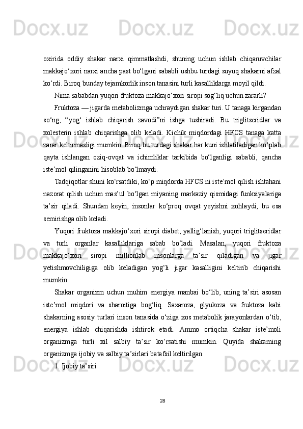 oxirida   oddiy   shakar   narxi   qimmatlashdi,   shuning   uchun   ishlab   chiqaruvchilar
makkajo‘xori narxi ancha past bo‘lgani sababli ushbu turdagi suyuq shakarni afzal
ko‘rdi. Biroq bunday tejamkorlik inson tanasini turli kasalliklarga moyil qildi.
Nima sababdan yuqori fruktoza makkajo‘xori siropi sog‘liq uchun zararli?
Fruktoza — jigarda metabolizmga uchraydigan shakar turi. U tanaga kirgandan
so‘ng,   “yog‘   ishlab   chiqarish   zavodi”ni   ishga   tushiradi.   Bu   triglitseridlar   va
xolesterin   ishlab   chiqarishga   olib   keladi.   Kichik   miqdordagi   HFCS   tanaga   katta
zarar keltirmasligi mumkin. Biroq bu turdagi shakar har kuni ishlatiladigan ko‘plab
qayta   ishlangan   oziq-ovqat   va   ichimliklar   tarkibida   bo‘lganligi   sababli,   qancha
iste’mol qilinganini hisoblab bo‘lmaydi.
Tadqiqotlar shuni ko‘rsatdiki, ko‘p miqdorda HFCS ni iste’mol qilish ishtahani
nazorat   qilish  uchun  mas’ul  bo‘lgan  miyaning  markaziy  qismidagi  funksiyalariga
ta’sir   qiladi.   Shundan   keyin,   insonlar   ko‘proq   ovqat   yeyishni   xohlaydi,   bu   esa
semirishga olib keladi.
Yuqori fruktoza makkajo‘xori siropi diabet, yallig‘lanish, yuqori triglitseridlar
va   turli   organlar   kasalliklariga   sabab   bo‘ladi.   Masalan,   yuqori   fruktoza
makkajo‘xori   siropi   millionlab   insonlarga   ta’sir   qiladigan   va   jigar
yetishmovchiligiga   olib   keladigan   yog‘li   jigar   kasalligini   keltirib   chiqarishi
mumkin.
Shakar   organizm   uchun   muhim   energiya   manbai   bo‘lib,   uning   ta’siri   asosan
iste’mol   miqdori   va   sharoitiga   bog‘liq.   Saxaroza,   glyukoza   va   fruktoza   kabi
shakarning asosiy  turlari  inson tanasida o‘ziga xos metabolik jarayonlardan o‘tib,
energiya   ishlab   chiqarishda   ishtirok   etadi.   Ammo   ortiqcha   shakar   iste’moli
organizmga   turli   xil   salbiy   ta’sir   ko‘rsatishi   mumkin.   Quyida   shakarning
organizmga ijobiy va salbiy ta’sirlari batafsil keltirilgan.
1. Ijobiy ta’siri
28 