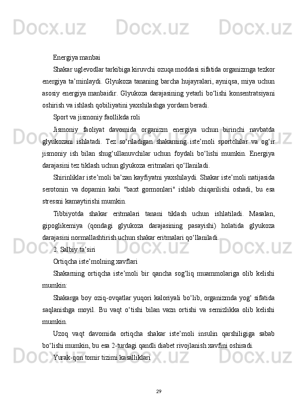 Energiya manbai
Shakar uglevodlar tarkibiga kiruvchi ozuqa moddasi sifatida organizmga tezkor
energiya ta’minlaydi. Glyukoza tananing barcha hujayralari, ayniqsa,  miya uchun
asosiy energiya manbaidir. Glyukoza darajasining yetarli bo‘lishi konsentratsiyani
oshirish va ishlash qobiliyatini yaxshilashga yordam beradi.
Sport va jismoniy faollikda roli
Jismoniy   faoliyat   davomida   organizm   energiya   uchun   birinchi   navbatda
glyukozani   ishlatadi.   Tez   so‘riladigan   shakarning   iste’moli   sportchilar   va   og‘ir
jismoniy   ish   bilan   shug‘ullanuvchilar   uchun   foydali   bo‘lishi   mumkin.   Energiya
darajasini tez tiklash uchun glyukoza eritmalari qo‘llaniladi.
Shirinliklar iste’moli ba’zan kayfiyatni yaxshilaydi. Shakar iste’moli natijasida
serotonin   va   dopamin   kabi   "baxt   gormonlari"   ishlab   chiqarilishi   oshadi,   bu   esa
stressni kamaytirishi mumkin.
Tibbiyotda   shakar   eritmalari   tanani   tiklash   uchun   ishlatiladi.   Masalan,
gipoglikemiya   (qondagi   glyukoza   darajasining   pasayishi)   holatida   glyukoza
darajasini normallashtirish uchun shakar eritmalari qo‘llaniladi.
2. Salbiy ta’siri
Ortiqcha iste’molning xavflari
Shakarning   ortiqcha   iste’moli   bir   qancha   sog‘liq   muammolariga   olib   kelishi
mumkin:
Shakarga boy oziq-ovqatlar  yuqori kaloriyali  bo‘lib, organizmda yog‘  sifatida
saqlanishga   moyil.   Bu   vaqt   o‘tishi   bilan   vazn   ortishi   va   semizlikka   olib   kelishi
mumkin.
Uzoq   vaqt   davomida   ortiqcha   shakar   iste’moli   insulin   qarshiligiga   sabab
bo‘lishi mumkin, bu esa 2-turdagi qandli diabet rivojlanish xavfini oshiradi.
Yurak-qon tomir tizimi kasalliklari
29 