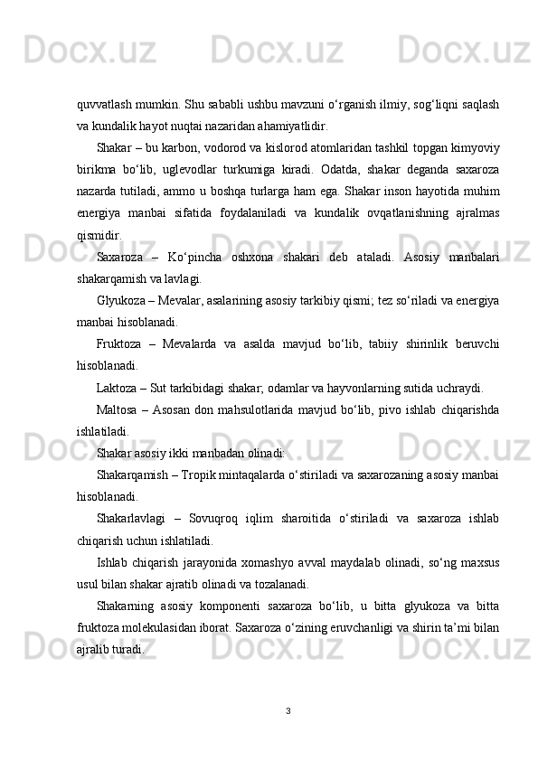 quvvatlash mumkin. Shu sababli ushbu mavzuni o‘rganish ilmiy, sog‘liqni saqlash
va kundalik hayot nuqtai nazaridan ahamiyatlidir.
Shakar – bu karbon, vodorod va kislorod atomlaridan tashkil topgan kimyoviy
birikma   bo‘lib,   uglevodlar   turkumiga   kiradi.   Odatda,   shakar   deganda   saxaroza
nazarda tutiladi, ammo u boshqa turlarga ham ega. Shakar inson hayotida muhim
energiya   manbai   sifatida   foydalaniladi   va   kundalik   ovqatlanishning   ajralmas
qismidir.
Saxaroza   –   Ko‘pincha   oshxona   shakari   deb   ataladi.   Asosiy   manbalari
shakarqamish va lavlagi.
Glyukoza – Mevalar, asalarining asosiy tarkibiy qismi; tez so‘riladi va energiya
manbai hisoblanadi.
Fruktoza   –   Mevalarda   va   asalda   mavjud   bo‘lib,   tabiiy   shirinlik   beruvchi
hisoblanadi.
Laktoza – Sut tarkibidagi shakar; odamlar va hayvonlarning sutida uchraydi.
Maltosa   –   Asosan   don   mahsulotlarida   mavjud   bo‘lib,   pivo   ishlab   chiqarishda
ishlatiladi.
Shakar asosiy ikki manbadan olinadi:
Shakarqamish – Tropik mintaqalarda o‘stiriladi va saxarozaning asosiy manbai
hisoblanadi.
Shakarlavlagi   –   Sovuqroq   iqlim   sharoitida   o‘stiriladi   va   saxaroza   ishlab
chiqarish uchun ishlatiladi.
Ishlab   chiqarish   jarayonida   xomashyo   avval   maydalab   olinadi,   so‘ng   maxsus
usul bilan shakar ajratib olinadi va tozalanadi.
Shakarning   asosiy   komponenti   saxaroza   bo‘lib,   u   bitta   glyukoza   va   bitta
fruktoza molekulasidan iborat. Saxaroza o‘zining eruvchanligi va shirin ta’mi bilan
ajralib turadi.
3 