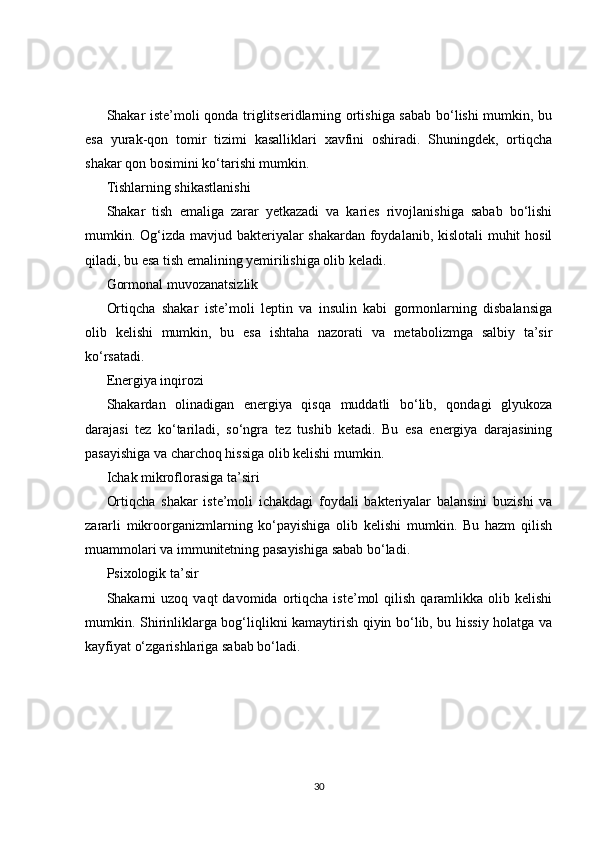 Shakar iste’moli qonda triglitseridlarning ortishiga sabab bo‘lishi mumkin, bu
esa   yurak-qon   tomir   tizimi   kasalliklari   xavfini   oshiradi.   Shuningdek,   ortiqcha
shakar qon bosimini ko‘tarishi mumkin.
Tishlarning shikastlanishi
Shakar   tish   emaliga   zarar   yetkazadi   va   karies   rivojlanishiga   sabab   bo‘lishi
mumkin. Og‘izda mavjud bakteriyalar  shakardan foydalanib, kislotali  muhit  hosil
qiladi, bu esa tish emalining yemirilishiga olib keladi.
Gormonal muvozanatsizlik
Ortiqcha   shakar   iste’moli   leptin   va   insulin   kabi   gormonlarning   disbalansiga
olib   kelishi   mumkin,   bu   esa   ishtaha   nazorati   va   metabolizmga   salbiy   ta’sir
ko‘rsatadi.
Energiya inqirozi
Shakardan   olinadigan   energiya   qisqa   muddatli   bo‘lib,   qondagi   glyukoza
darajasi   tez   ko‘tariladi,   so‘ngra   tez   tushib   ketadi.   Bu   esa   energiya   darajasining
pasayishiga va charchoq hissiga olib kelishi mumkin.
Ichak mikroflorasiga ta’siri
Ortiqcha   shakar   iste’moli   ichakdagi   foydali   bakteriyalar   balansini   buzishi   va
zararli   mikroorganizmlarning   ko‘payishiga   olib   kelishi   mumkin.   Bu   hazm   qilish
muammolari va immunitetning pasayishiga sabab bo‘ladi.
Psixologik ta’sir
Shakarni  uzoq   vaqt   davomida  ortiqcha   iste’mol   qilish   qaramlikka   olib  kelishi
mumkin. Shirinliklarga bog‘liqlikni kamaytirish qiyin bo‘lib, bu hissiy holatga va
kayfiyat o‘zgarishlariga sabab bo‘ladi.
30 