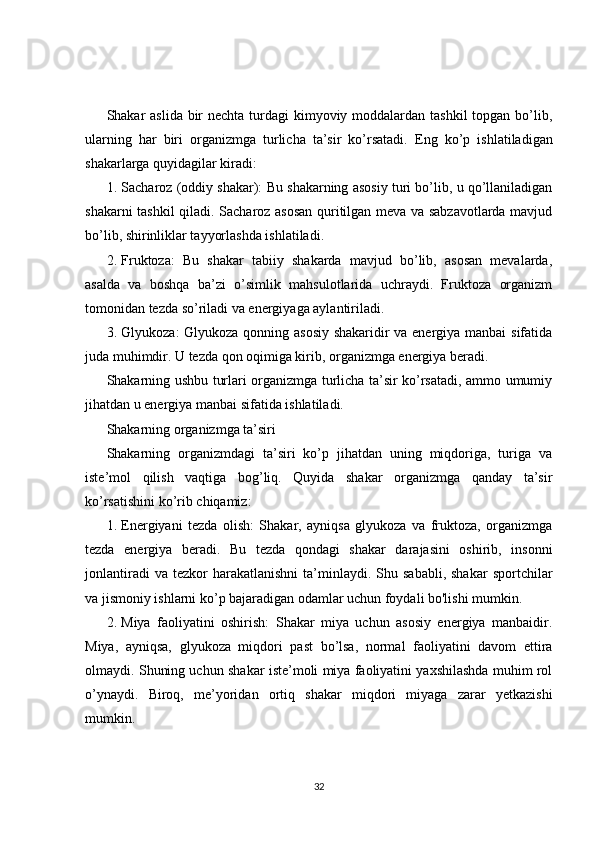 Shakar aslida bir nechta turdagi kimyoviy moddalardan tashkil  topgan bo’lib,
ularning   har   biri   organizmga   turlicha   ta’sir   ko’rsatadi.   Eng   ko’p   ishlatiladigan
shakarlarga quyidagilar kiradi:
1. Sacharoz (oddiy shakar): Bu shakarning asosiy turi bo’lib, u qo’llaniladigan
shakarni tashkil qiladi. Sacharoz asosan quritilgan meva va sabzavotlarda mavjud
bo’lib, shirinliklar tayyorlashda ishlatiladi.
2. Fruktoza:   Bu   shakar   tabiiy   shakarda   mavjud   bo’lib,   asosan   mevalarda,
asalda   va   boshqa   ba’zi   o’simlik   mahsulotlarida   uchraydi.   Fruktoza   organizm
tomonidan tezda so’riladi va energiyaga aylantiriladi.
3. Glyukoza: Glyukoza qonning asosiy shakaridir va energiya manbai sifatida
juda muhimdir. U tezda qon oqimiga kirib, organizmga energiya beradi.
Shakarning ushbu turlari organizmga turlicha ta’sir ko’rsatadi, ammo umumiy
jihatdan u energiya manbai sifatida ishlatiladi.
Shakarning organizmga ta’siri
Shakarning   organizmdagi   ta’siri   ko’p   jihatdan   uning   miqdoriga,   turiga   va
iste’mol   qilish   vaqtiga   bog’liq.   Quyida   shakar   organizmga   qanday   ta’sir
ko’rsatishini ko’rib chiqamiz:
1. Energiyani   tezda   olish:   Shakar,   ayniqsa   glyukoza   va   fruktoza,   organizmga
tezda   energiya   beradi.   Bu   tezda   qondagi   shakar   darajasini   oshirib,   insonni
jonlantiradi  va  tezkor  harakatlanishni   ta’minlaydi.  Shu  sababli,   shakar  sportchilar
va jismoniy ishlarni ko’p bajaradigan odamlar uchun foydali bo'lishi mumkin.
2. Miya   faoliyatini   oshirish:   Shakar   miya   uchun   asosiy   energiya   manbaidir.
Miya,   ayniqsa,   glyukoza   miqdori   past   bo’lsa,   normal   faoliyatini   davom   ettira
olmaydi. Shuning uchun shakar iste’moli miya faoliyatini yaxshilashda muhim rol
o’ynaydi.   Biroq,   me’yoridan   ortiq   shakar   miqdori   miyaga   zarar   yetkazishi
mumkin.
32 