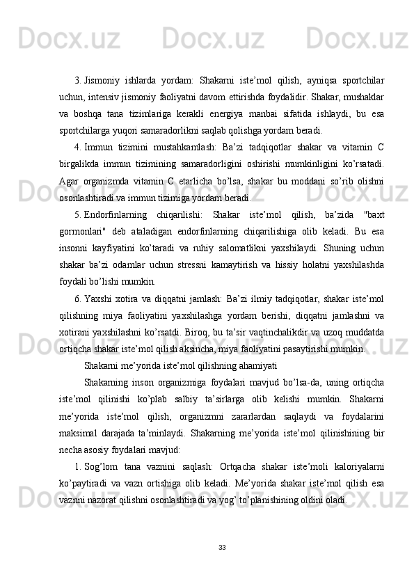 3. Jismoniy   ishlarda   yordam:   Shakarni   iste’mol   qilish,   ayniqsa   sportchilar
uchun, intensiv jismoniy faoliyatni davom ettirishda foydalidir. Shakar, mushaklar
va   boshqa   tana   tizimlariga   kerakli   energiya   manbai   sifatida   ishlaydi,   bu   esa
sportchilarga yuqori samaradorlikni saqlab qolishga yordam beradi.
4. Immun   tizimini   mustahkamlash:   Ba’zi   tadqiqotlar   shakar   va   vitamin   C
birgalikda   immun   tizimining   samaradorligini   oshirishi   mumkinligini   ko’rsatadi.
Agar   organizmda   vitamin   C   etarlicha   bo’lsa,   shakar   bu   moddani   so’rib   olishni
osonlashtiradi va immun tizimiga yordam beradi.
5. Endorfinlarning   chiqarilishi:   Shakar   iste’mol   qilish,   ba’zida   "baxt
gormonlari"   deb   ataladigan   endorfinlarning   chiqarilishiga   olib   keladi.   Bu   esa
insonni   kayfiyatini   ko’taradi   va   ruhiy   salomatlikni   yaxshilaydi.   Shuning   uchun
shakar   ba’zi   odamlar   uchun   stressni   kamaytirish   va   hissiy   holatni   yaxshilashda
foydali bo’lishi mumkin.
6. Yaxshi   xotira   va   diqqatni   jamlash:   Ba’zi   ilmiy   tadqiqotlar,   shakar   iste’mol
qilishning   miya   faoliyatini   yaxshilashga   yordam   berishi,   diqqatni   jamlashni   va
xotirani yaxshilashni  ko’rsatdi. Biroq, bu ta’sir vaqtinchalikdir va uzoq muddatda
ortiqcha shakar iste’mol qilish aksincha, miya faoliyatini pasaytirishi mumkin.
Shakarni me’yorida iste’mol qilishning ahamiyati
Shakarning   inson   organizmiga   foydalari   mavjud   bo’lsa-da,   uning   ortiqcha
iste’mol   qilinishi   ko’plab   salbiy   ta’sirlarga   olib   kelishi   mumkin.   Shakarni
me’yorida   iste’mol   qilish,   organizmni   zararlardan   saqlaydi   va   foydalarini
maksimal   darajada   ta’minlaydi.   Shakarning   me’yorida   iste’mol   qilinishining   bir
necha asosiy foydalari mavjud:
1. Sog’lom   tana   vaznini   saqlash:   Ortqacha   shakar   iste’moli   kaloriyalarni
ko’paytiradi   va   vazn   ortishiga   olib   keladi.   Me’yorida   shakar   iste’mol   qilish   esa
vaznni nazorat qilishni osonlashtiradi va yog’ to’planishining oldini oladi.
33 
