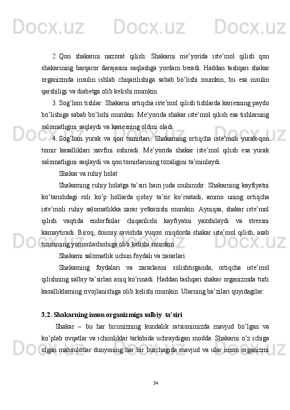 2. Qon   shakarini   nazorat   qilish:   Shakarni   me’yorida   iste’mol   qilish   qon
shakarining   barqaror   darajasini   saqlashga   yordam   beradi.  Haddan   tashqari   shakar
organizmda   insulin   ishlab   chiqarilishiga   sabab   bo’lishi   mumkin,   bu   esa   insulin
qarshiligi va diabetga olib kelishi mumkin.
3. Sog’lom tishlar: Shakarni ortiqcha iste’mol qilish tishlarda kariesning paydo
bo’lishiga sabab bo’lishi mumkin.  Me’yorida shakar iste’mol qilish esa tishlarning
salomatligini saqlaydi va kariesning oldini oladi.
4. Sog’lom   yurak   va   qon   tomirlari:   Shakarning   ortiqcha   iste’moli   yurak-qon
tomir   kasalliklari   xavfini   oshiradi.   Me’yorida   shakar   iste’mol   qilish   esa   yurak
salomatligini saqlaydi va qon tomirlarining tozaligini ta’minlaydi.
Shakar va ruhiy holat
Shakarning ruhiy holatga ta’siri ham juda muhimdir. Shakarning kayfiyatni
ko’tarishdagi   roli   ko’p   hollarda   ijobiy   ta’sir   ko’rsatadi,   ammo   uning   ortiqcha
iste’moli   ruhiy   salomatlikka   zarar   yetkazishi   mumkin.   Ayniqsa,   shakar   iste’mol
qilish   vaqtida   endorfinlar   chiqarilishi   kayfiyatni   yaxshilaydi   va   stressni
kamaytiradi. Biroq, doimiy ravishda yuqori miqdorda shakar iste’mol qilish, asab
tizimining yomonlashishiga olib kelishi mumkin.
Shakarni salomatlik uchun foydali va zararlari
Shakarning   foydalari   va   zararlarini   solishtirganda,   ortiqcha   iste’mol
qilishning salbiy ta’sirlari aniq ko’rinadi. Haddan tashqari shakar organizmda turli
kasalliklarning rivojlanishiga olib kelishi mumkin. Ularning ba’zilari quyidagilar:
3.2. Shakarning inson organizmiga salbiy  ta’siri
Shakar   –   bu   har   birimizning   kundalik   ratsionimizda   mavjud   bo’lgan   va
ko’plab ovqatlar va ichimliklar tarkibida uchraydigan modda. Shakarni o’z ichiga
olgan  mahsulotlar   dunyoning  har   bir   burchagida   mavjud   va  ular   inson   organizmi
34 