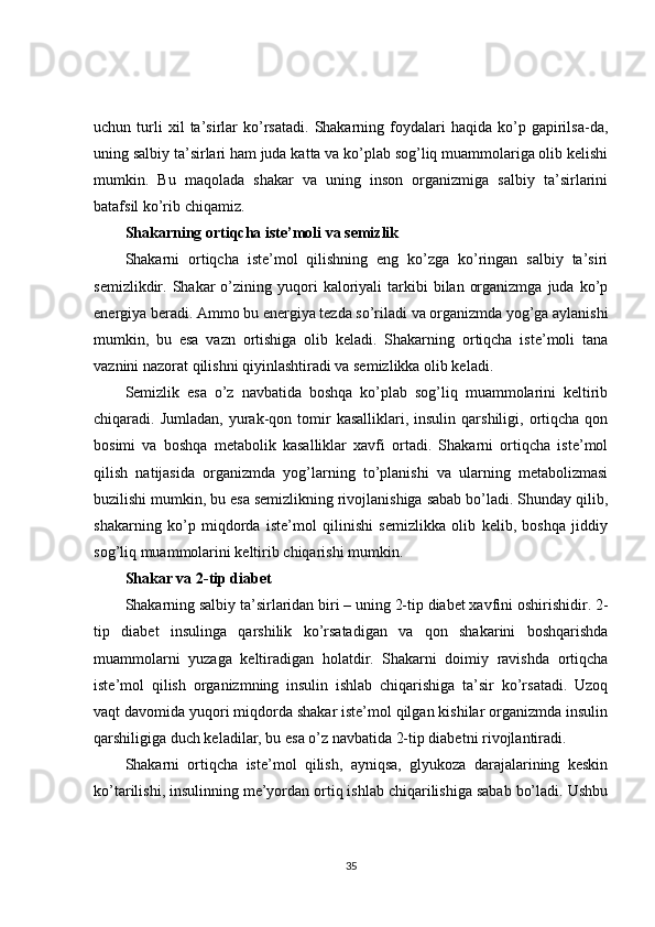 uchun  turli   xil   ta’sirlar   ko’rsatadi.   Shakarning   foydalari   haqida   ko’p   gapirilsa-da,
uning salbiy ta’sirlari ham juda katta va ko’plab sog’liq muammolariga olib kelishi
mumkin.   Bu   maqolada   shakar   va   uning   inson   organizmiga   salbiy   ta’sirlarini
batafsil ko’rib chiqamiz.
Shakarning ortiqcha iste’moli va semizlik
Shakarni   ortiqcha   iste’mol   qilishning   eng   ko’zga   ko’ringan   salbiy   ta’siri
semizlikdir.  Shakar   o’zining  yuqori   kaloriyali  tarkibi   bilan  organizmga   juda  ko’p
energiya beradi. Ammo bu energiya tezda so’riladi va organizmda yog’ga aylanishi
mumkin,   bu   esa   vazn   ortishiga   olib   keladi.   Shakarning   ortiqcha   iste’moli   tana
vaznini nazorat qilishni qiyinlashtiradi va semizlikka olib keladi.
Semizlik   esa   o’z   navbatida   boshqa   ko’plab   sog’liq   muammolarini   keltirib
chiqaradi.  Jumladan,  yurak-qon  tomir  kasalliklari,  insulin  qarshiligi,  ortiqcha  qon
bosimi   va   boshqa   metabolik   kasalliklar   xavfi   ortadi.   Shakarni   ortiqcha   iste’mol
qilish   natijasida   organizmda   yog’larning   to’planishi   va   ularning   metabolizmasi
buzilishi mumkin, bu esa semizlikning rivojlanishiga sabab bo’ladi. Shunday qilib,
shakarning   ko’p   miqdorda   iste’mol   qilinishi   semizlikka   olib   kelib,   boshqa   jiddiy
sog’liq muammolarini keltirib chiqarishi mumkin.
Shakar va 2-tip diabet
Shakarning salbiy ta’sirlaridan biri – uning 2-tip diabet xavfini oshirishidir. 2-
tip   diabet   insulinga   qarshilik   ko’rsatadigan   va   qon   shakarini   boshqarishda
muammolarni   yuzaga   keltiradigan   holatdir.   Shakarni   doimiy   ravishda   ortiqcha
iste’mol   qilish   organizmning   insulin   ishlab   chiqarishiga   ta’sir   ko’rsatadi.   Uzoq
vaqt davomida yuqori miqdorda shakar iste’mol qilgan kishilar organizmda insulin
qarshiligiga duch keladilar, bu esa o’z navbatida 2-tip diabetni rivojlantiradi.
Shakarni   ortiqcha   iste’mol   qilish,   ayniqsa,   glyukoza   darajalarining   keskin
ko’tarilishi, insulinning me’yordan ortiq ishlab chiqarilishiga sabab bo’ladi. Ushbu
35 