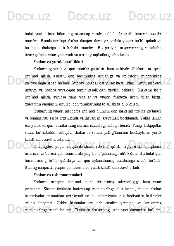 holat   vaqt   o’tishi   bilan   organizmning   insulin   ishlab   chiqarish   tizimini   buzishi
mumkin.  Bunda   qondagi   shakar   darajasi   doimiy   ravishda   yuqori   bo’lib   qoladi   va
bu   holat   diabetga   olib   kelishi   mumkin.   Bu   jarayon   organizmning   metabolik
tizimiga katta zarar yetkazadi va u salbiy oqibatlarga olib keladi.
Shakar va yurak kasalliklari
Shakarning yurak va qon tomirlariga ta’siri ham salbiydir. Shakarni ortiqcha
iste’mol   qilish,   asosan,   qon   bosimining   oshishiga   va   xolesterin   miqdorining
ko’payishiga sabab bo’ladi. Bunday holatlar esa yurak kasalliklari, insult, miokard
infarkti   va   boshqa   yurak-qon   tomir   kasalliklari   xavfini   oshiradi.   Shakarni   ko’p
iste’mol   qilish,   ayniqsa   trans   yog’lar   va   yuqori   fruktoza   siropi   bilan   birga,
xolesterin darajasini oshirib, qon tomirlarining to’silishiga olib keladi.
Shakarning yuqori miqdorda iste’mol qilinishi qon shakarini tez-tez ko’taradi
va buning natijasida organizmda yallig’lanish jarayonlari boshlanadi. Yallig’lanish
esa yurak va qon tomirlarining normal ishlashiga xalaqit beradi. Yangi tadqiqotlar
shuni   ko’rsatadiki,   ortiqcha   shakar   iste’moli   yallig’lanishni   kuchaytirib,   yurak
kasalliklari xavfini oshiradi.
Shuningdek, yuqori miqdorda shakar  iste’mol qilish, triglyceridlar miqdorini
oshirishi va bu esa qon tomirlarida yog’lar to’planishiga olib keladi. Bu holat qon
tomirlarining   to’lib   qolishiga   va   qon   aylanishining   buzilishiga   sabab   bo’ladi.
Buning natijasida yuqori qon bosimi va yurak kasalliklari xavfi ortadi.
Shakar va tish muammolari
Shakarni   ortiqcha   iste’mol   qilish   tishlarning   salomatligiga   ham   zarar
yetkazadi.   Shakar   tishlarda   kariesning   rivojlanishiga   olib   keladi,   chunki   shakar
bakteriyalar   tomonidan   oziqlanadi   va   bu   bakteriyalar   o’z   faoliyatida   kislotalar
ishlab   chiqaradi.   Ushbu   kislotalar   esa   tish   emalini   yemiradi   va   kariesning
rivojlanishiga   sabab   bo’ladi.   Tishlarda   shakarning   uzoq   vaqt   davomida   bo’lishi,
36 