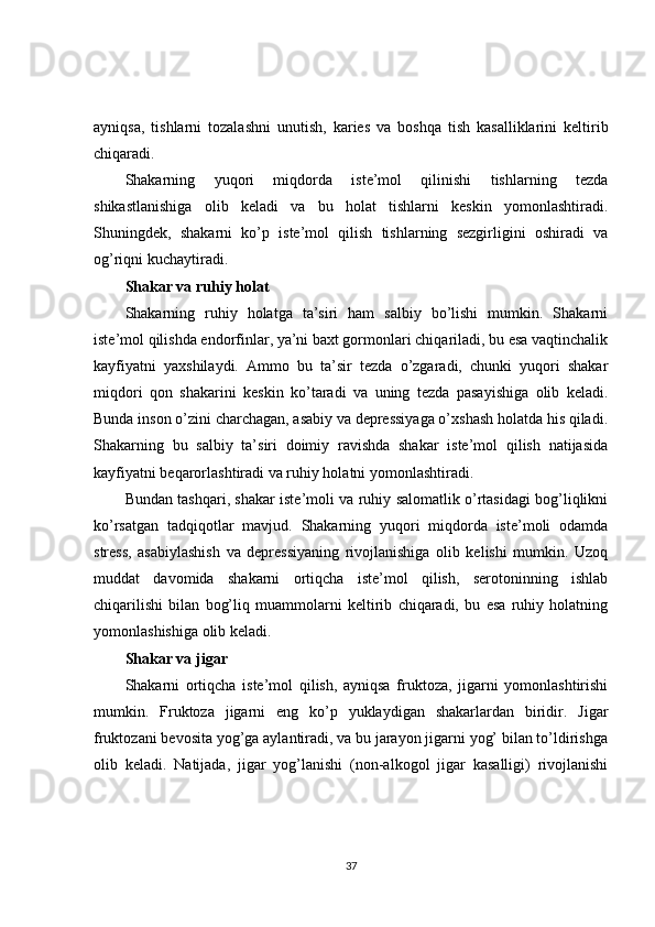 ayniqsa,   tishlarni   tozalashni   unutish,   karies   va   boshqa   tish   kasalliklarini   keltirib
chiqaradi.
Shakarning   yuqori   miqdorda   iste’mol   qilinishi   tishlarning   tezda
shikastlanishiga   olib   keladi   va   bu   holat   tishlarni   keskin   yomonlashtiradi.
Shuningdek,   shakarni   ko’p   iste’mol   qilish   tishlarning   sezgirligini   oshiradi   va
og’riqni kuchaytiradi.
Shakar va ruhiy holat
Shakarning   ruhiy   holatga   ta’siri   ham   salbiy   bo’lishi   mumkin.   Shakarni
iste’mol qilishda endorfinlar, ya’ni baxt gormonlari chiqariladi, bu esa vaqtinchalik
kayfiyatni   yaxshilaydi.   Ammo   bu   ta’sir   tezda   o’zgaradi,   chunki   yuqori   shakar
miqdori   qon   shakarini   keskin   ko’taradi   va   uning   tezda   pasayishiga   olib   keladi.
Bunda inson o’zini charchagan, asabiy va depressiyaga o’xshash holatda his qiladi.
Shakarning   bu   salbiy   ta’siri   doimiy   ravishda   shakar   iste’mol   qilish   natijasida
kayfiyatni beqarorlashtiradi va ruhiy holatni yomonlashtiradi.
Bundan tashqari, shakar iste’moli va ruhiy salomatlik o’rtasidagi bog’liqlikni
ko’rsatgan   tadqiqotlar   mavjud.   Shakarning   yuqori   miqdorda   iste’moli   odamda
stress,   asabiylashish   va   depressiyaning   rivojlanishiga   olib   kelishi   mumkin.   Uzoq
muddat   davomida   shakarni   ortiqcha   iste’mol   qilish,   serotoninning   ishlab
chiqarilishi   bilan   bog’liq   muammolarni   keltirib   chiqaradi,   bu   esa   ruhiy   holatning
yomonlashishiga olib keladi.
Shakar va jigar
Shakarni   ortiqcha   iste’mol   qilish,   ayniqsa   fruktoza,   jigarni   yomonlashtirishi
mumkin.   Fruktoza   jigarni   eng   ko’p   yuklaydigan   shakarlardan   biridir.   Jigar
fruktozani bevosita yog’ga aylantiradi, va bu jarayon jigarni yog’ bilan to’ldirishga
olib   keladi.   Natijada,   jigar   yog’lanishi   (non-alkogol   jigar   kasalligi)   rivojlanishi
37